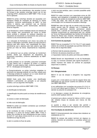 NT10/2013 - Saídas de Emergência
Parte 1 - Condições Gerais
Corpo de Bombeiros Militar do Estado do Espírito Santo
Página 7
5.5.5.3 As portas das antecâmaras, das escadas à prova
de fumaça e das paredes corta-fogo devem ser do tipo
corta-fogo (PCF), obedecendo à ABNT NBR 11742, no que
lhe for aplicável.
5.5.5.4 As portas corta-fogo deverão ser equipadas com
fechadura dotada de maçaneta de alavanca ou barras
antipânico, conforme especificações da ABNT, na face
interna e externa, que propiciem que as mesmas
permaneçam fechadas, porém destrancadas, atendendo
ainda ao seguinte:
a) as fechaduras a serem instaladas devem ser dotadas de
trinco simples, sem acionamento por chave ou similar
sendo proibida a utilização de qualquer dispositivo ou
mecanismo de travamento ou trancamento das portas que
interfira no seu funcionamento normal;
b) a colocação de fechaduras com chave nas portas de
acesso e descargas é permitida, desde que seja possível a
abertura pelo lado interno, sem necessidade de chave,
admitindo-se que a abertura pelo lado externo seja feita
apenas por meio de chave, dispensando-se maçanetas,
etc;
c) é admissível que as portas corta-fogo se mantenham
abertas, desde que disponham de dispositivos de
fechamento automático, conforme estabelecido na ABNT
NBR 11742;
d) serão pintadas na cor vermelha, possuindo numeração
na face interna com o indicativo do andar e a palavra
“SAÍDA” na parte externa (hall), conforme especificado na
NT 14 – Sinalização de Emergência.
e) Excepcionalmente, as portas corta-fogo instaladas no
pavimento de descarga poderão ter sua face voltada para
a descarga pintada em qualquer cor e a outra deverá ser
necessariamente pintada em vermelho.
5.5.5.5 Cada porta deve receber uma identificação
indelével e permanente, por gravação ou por plaqueta
metálica, com as seguintes informações:
a) porta corta-fogo conforme ABNT NBR 11742;
b) identificação do fabricante;
c) classificação da porta quanto ao tempo de resistência ao
fogo;
d) número e ordem de fabricação;
e) mês e ano de fabricação.
5.5.5.6 As portas que dividem corredores que constituem
rotas de saída devem:
a) ter condições de reter a fumaça, ou seja, devem ser
corta-fogo e a prova de fumaça (ABNT NBR 11742) e
podem ser providas de visor transparente de área mínima
de 0,07 m
2
, com altura mínima de 25 cm e com a mesma
resistência ao fogo da porta;
b) abrir no sentido do fluxo de saída;
c) abrir nos dois sentidos, caso o corredor possibilite saída
nos dois sentidos.
5.5.5.7 Em salas (recintos) com capacidade acima de 200
pessoas, será obrigatória a instalação de barra antipânico
nas portas de saídas de emergência (conforme ABNT NBR
11785) das salas, das rotas de saída, das portas de
comunicação com os acessos às escadas e descarga.
5.5.5.8 Nas rotas de fuga não se admite porta de enrolar,
exceto quando esta for utilizada com a finalidade de
segurança patrimonial, devendo permanecer aberta
durante todo o período de funcionamento da edificação,
mediante compromisso do responsável pelo uso, através
de Termo de Responsabilidade das Saídas de Emergência
(Anexo B). Nesse caso, havendo, internamente, portas na
rota de saída, estas devem abrir no sentido de fuga.
5.5.6 Controle de população
5.5.6.1 Para as ocupações F-3, F-5, F-6 e F-7 será exigido
sistema de controle de população que permita informar em
tempo real os seguintes dados:
a) Número total de pessoas presentes;
b) Número de pessoas presentes por setor;
c) Capacidade máxima de público permitida pelo CBMES.
5.5.6.2 Deverá ser disponibilizado no ato da fiscalização,
ou seja, no momento solicitado pelo agente fiscalizador, o
extrato impresso dos dados de controle de população
disponíveis no sistema.
5.6 Rampas
5.6.1 Obrigatoriedade
5.6.1.1 O uso de rampas é obrigatório nos seguintes
casos:
a) para unir o nível externo ao nível do saguão térreo das
edificações em que houver usuários de cadeiras de rodas
(ver ABNT NBR 9050);
b) em edificações com ocupações dos grupos E-5, E-6, H-
2 e H-3 com altura igual ou inferior 12 m (acima de 12 m,
atender ao prescrito na subseção 5.9);
c) na descarga e acesso de elevadores de emergência,
quando existir qualquer desnível;
d) sempre que a altura a vencer for inferior a 0,48 m, já que
são vedados lanços de escadas com menos de três
degraus;
e) quando a altura a ser vencida não permitir o
dimensionamento equilibrado dos degraus de uma escada;
5.6.2 Condições de atendimento
5.6.2.1 O dimensionamento das rampas deve obedecer ao
estabelecido em 5.4.
5.6.2.2 As rampas não podem terminar em degraus ou
soleiras, devendo ser precedidas e sucedidas sempre por
patamares planos.
 