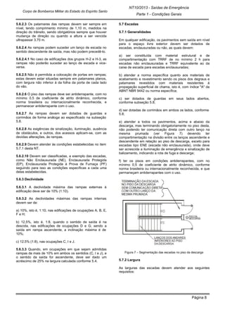 NT10/2013 - Saídas de Emergência
Parte 1 - Condições Gerais
Corpo de Bombeiros Militar do Estado do Espírito Santo
Página 8
5.6.2.3 Os patamares das rampas devem ser sempre em
nível, tendo comprimento mínimo de 1,10 m, medidos na
direção do trânsito, sendo obrigatórios sempre que houver
mudança de direção ou quando a altura a ser vencida
ultrapassar 3,70 m.
5.6.2.4 As rampas podem suceder um lanço de escada no
sentido descendente de saída, mas não podem precedê-lo.
5.6.2.4.1 No caso de edificações dos grupos H-2 e H-3, as
rampas não poderão suceder ao lanço de escada e vice-
versa.
5.6.2.5 Não é permitida a colocação de portas em rampas;
estas devem estar situadas sempre em patamares planos,
com largura não inferior à da folha da porta de cada lado
do vão.
5.6.2.6 O piso das rampas deve ser antiderrapante, com no
mínimo 0,5 de coeficiente de atrito dinâmico, conforme
norma brasileira ou internacionalmente reconhecida, e
permanecer antiderrapante com o uso.
5.6.2.7 As rampas devem ser dotadas de guardas e
corrimãos de forma análoga ao especificado na subseção
5.8.
5.6.2.8 As exigências de sinalização, iluminação, ausência
de obstáculos, e outros, dos acessos aplicam-se, com as
devidas alterações, às rampas.
5.6.2.9 Devem atender às condições estabelecidas no item
5.7.1 desta NT.
5.6.2.10 Devem ser classificadas, a exemplo das escadas,
como Não Enclausurada (NE), Enclausurada Protegida
(EP), Enclausurada Protegida à Prova de Fumaça (PF)
seguindo para isso as condições específicas a cada uma
delas estabelecidas.
5.6.3 Declividade
5.6.3.1 A declividade máxima das rampas externas à
edificação deve ser de 10% (1:10).
5.6.3.2 As declividades máximas das rampas internas
devem ser de:
a) 10%, isto é, 1:10, nas edificações de ocupações A, B, E,
F e H;
b) 12,5%, isto é, 1:8, quando o sentido de saída é na
descida, nas edificações de ocupações D e G; sendo a
saída em rampa ascendente, a inclinação máxima é de
10%;
c) 12,5% (1:8), nas ocupações C, I e J.
5.6.3.3 Quando, em ocupações em que sejam admitidas
rampas de mais de 10% em ambos os sentidos (C, I e J), e
o sentido da saída for ascendente, deve ser dado um
acréscimo de 25% na largura calculada conforme 5.4.
5.7 Escadas
5.7.1 Generalidades
Em qualquer edificação, os pavimentos sem saída em nível
para o espaço livre exterior devem ser dotados de
escadas, enclausuradas ou não, as quais devem:
a) ser constituída com material estrutural e de
compartimentação com TRRF de no mínimo 2 h para
escadas não enclausuradas e TRRF equivalente ao da
caixa de escada para escadas enclausuradas;
b) atender a norma específica quanto aos materiais de
acabamento e revestimento sendo os pisos dos degraus e
patamares revestidos com materiais resistentes à
propagação superficial de chama, isto é, com índice "A" da
ABNT NBR 9442 ou norma específica;
c) ser dotados de guardas em seus lados abertos,
conforme subseção 5.8;
d) ser dotadas de corrimãos em ambos os lados, conforme
5.8;
e) atender a todos os pavimentos, acima e abaixo da
descarga, mas terminando obrigatoriamente no piso desta,
não podendo ter comunicação direta com outro lanço na
mesma prumada (ver Figura 7) devendo ter
compartimentação na divisão entre os lanços ascendente e
descendente em relação ao piso de descarga, exceto para
escadas tipo ENE (escada não enclausurada), onde deve
ser acrescida a iluminação de emergência e sinalização de
balizamento, indicando a rota de fuga e descarga;
f) ter os pisos em condições antiderrapantes, com no
mínimo 0,5 de coeficiente de atrito dinâmico, conforme
norma brasileira ou internacionalmente reconhecida, e que
permaneçam antiderrapantes com o uso.
Figura 7 – Segmentação das escadas no piso da descarga
5.7.2 Largura
As larguras das escadas devem atender aos seguintes
requisitos:
 