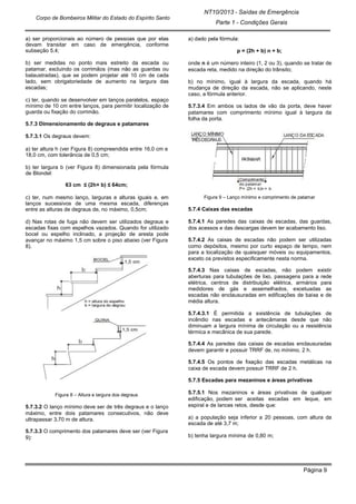 NT10/2013 - Saídas de Emergência
Parte 1 - Condições Gerais
Corpo de Bombeiros Militar do Estado do Espírito Santo
Página 9
a) ser proporcionais ao número de pessoas que por elas
devam transitar em caso de emergência, conforme
subseção 5.4;
b) ser medidas no ponto mais estreito da escada ou
patamar, excluindo os corrimãos (mas não as guardas ou
balaustradas), que se podem projetar até 10 cm de cada
lado, sem obrigatoriedade de aumento na largura das
escadas;
c) ter, quando se desenvolver em lanços paralelos, espaço
mínimo de 10 cm entre lanços, para permitir localização de
guarda ou fixação do corrimão.
5.7.3 Dimensionamento de degraus e patamares
5.7.3.1 Os degraus devem:
a) ter altura h (ver Figura 8) compreendida entre 16,0 cm e
18,0 cm, com tolerância de 0,5 cm;
b) ter largura b (ver Figura 8) dimensionada pela fórmula
de Blondel:
63 cm ≤ (2h+ b) ≤ 64cm;
c) ter, num mesmo lanço, larguras e alturas iguais e, em
lanços sucessivos de uma mesma escada, diferenças
entre as alturas de degraus de, no máximo, 0,5cm;
d) Nas rotas de fuga não devem ser utilizados degraus e
escadas fixas com espelhos vazados. Quando for utilizado
bocel ou espelho inclinado, a projeção de aresta pode
avançar no máximo 1,5 cm sobre o piso abaixo (ver Figura
8).
Figura 8 – Altura e largura dos degraus
5.7.3.2 O lanço mínimo deve ser de três degraus e o lanço
máximo, entre dois patamares consecutivos, não deve
ultrapassar 3,70 m de altura.
5.7.3.3 O comprimento dos patamares deve ser (ver Figura
9):
a) dado pela fórmula:
p = (2h + b) n + b;
onde n é um número inteiro (1, 2 ou 3), quando se tratar de
escada reta, medido na direção do trânsito;
b) no mínimo, igual à largura da escada, quando há
mudança de direção da escada, não se aplicando, neste
caso, a fórmula anterior.
5.7.3.4 Em ambos os lados de vão da porta, deve haver
patamares com comprimento mínimo igual à largura da
folha da porta.
Figura 9 – Lanço mínimo e comprimento de patamar
5.7.4 Caixas das escadas
5.7.4.1 As paredes das caixas de escadas, das guardas,
dos acessos e das descargas devem ter acabamento liso.
5.7.4.2 As caixas de escadas não podem ser utilizadas
como depósitos, mesmo por curto espaço de tempo, nem
para a localização de quaisquer móveis ou equipamentos,
exceto os previstos especificamente nesta norma.
5.7.4.3 Nas caixas de escadas, não podem existir
aberturas para tubulações de lixo, passagens para a rede
elétrica, centros de distribuição elétrica, armários para
medidores de gás e assemelhados, excetuadas as
escadas não enclausuradas em edificações de baixa e de
média altura.
5.7.4.3.1 É permitida a existência de tubulações de
incêndio nas escadas e antecâmaras desde que não
diminuam a largura mínima de circulação ou a resistência
térmica e mecânica de sua parede.
5.7.4.4 As paredes das caixas de escadas enclausuradas
devem garantir e possuir TRRF de, no mínimo, 2 h.
5.7.4.5 Os pontos de fixação das escadas metálicas na
caixa de escada devem possuir TRRF de 2 h.
5.7.5 Escadas para mezaninos e áreas privativas
5.7.5.1 Nos mezaninos e áreas privativas de qualquer
edificação, podem ser aceitas escadas em leque, em
espiral e de lances retos, desde que:
a) a população seja inferior a 20 pessoas, com altura da
escada de até 3,7 m;
b) tenha largura mínima de 0,80 m;
 