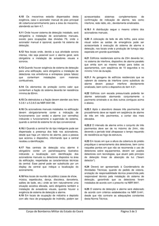 Corpo de Bombeiros Militar do Estado do Ceará Página 3 de 3
4.10 Os mezaninos estarão dispensados desta
exigência, caso o acionador manual do piso principal
dê cobertura/caminhamento para a área do mezanino,
atendendo ao item 4.7.
4.11 Onde houver sistema de detecção instalado, será
obrigatória a instalação de acionadores manuais,
exceto para ocupações das divisões F6, onde o
acionador manual é opcional, quando há sistema de
detecção.
4.12 Nos locais onde, devido a sua atividade sonora
intensa, não seja possível ouvir o alarme geral, será
obrigatória a instalação de avisadores visuais e
sonoros.
4.13 Quando houver exigência de sistema de detecção
para uma edificação, será obrigatória a instalação de
detectores nos entreforros e entrepisos (pisos falsos)
que contenham instalações com materiais
combustíveis.
4.14 Os elementos de proteção contra calor que
contenham a fiação do sistema deverão ter resistência
mínima de 60min.
4.15 Os eletrodutos e a fiação devem atender aos itens
5.3.8.1 a 5.3.8.5 da NBR 9441/98.
4.16 Os acionadores manuais instalados na edificação
devem obrigatoriamente conter a indicação de
funcionamento (cor verde) e alarme (cor vermelha)
indicando o funcionamento e supervisão do sistema,
quando a central do sistema for do tipo convencional.
4.16.1 Quando a central for do tipo inteligente pode ser
dispensada a presença dos leds nos acionadores,
desde que haja um retorno do alarme, para a pessoa
que acionou o dispositivo, informando que a central
recebeu a identificação.
4.17 Nas centrais de detecção e/ou alarme é
obrigatório conter um painel/esquema ilustrativo
indicando a localização com identificação dos
acionadores manuais ou detectores dispostos na área
da edificação, respeitadas as características técnicas
da central. Esse painel pode ser substituído por um
display da central que indique a localização do
acionamento.
4.18 Nos locais de reunião de público (casas de show,
música, espetáculos, dança, discoteca, danceteria,
salões de baile, etc.) onde se tem naturalmente uma
situação acústica elevada, será obrigatória também a
instalação de avisadores visuais, quando houver a
exigência de sistema de detecção e alarme.
4.19 Em locais de ocupação de indústria e depósito
com alto risco de propagação de incêndio, podem ser
acrescentados sistemas complementares de
confirmação de indicação de alarme, tais como
interfone, rede rádio, etc., devidamente sinalizados.
4.19.1 A distribuição segue o mesmo critério dos
acionadores manuais.
4.20 A colocação de leds de alto brilho, para aviso
visual sobre as saídas de emergência pode ser
acrescentada à execução do sistema de alarme e
detecção, nos locais onde a produção de fumaça seja
esperada em grande quantidade.
4.21 Edifícios residenciais acima de 23m deverão ter,
no sistema de interfone, dispositivo de alarme paralelo
que emita som ao mesmo tempo para todos os
apartamentos, com seqüência de 10 segundos e no
mínimo 1min de duração.
4.21.1 As garagens de edifícios residenciais que se
valerem do sistema de interfone como substituto do
alarme devem possuir interfone devidamente
sinalizado, bem como o dispositivo do item 4.21.
4.22 Edifícios com escada pressurizada poderão ter
alarme setorizado alarmando conjuntamente o
pavimento sinistrado e os dois outros contíguos acima
e abaixo.
4.22.1 Após o abandono desses três pavimentos, tal
procedimento deve se repetir em seqüência de alarme
de três em três pavimentos, a contar dos mais
elevados.
4.22.2 O intervalo de alarme entre o conjunto de três
pavimentos deve ser de no máximo de 2min, não
devendo o período total ultrapassar o tempo requerido
de resistência ao fogo da estrutura.
4.23 Em locais em que a altura da cobertura do prédio
prejudique o sensoriamento dos detectores, bem como
naqueles pontos em que não se recomenda o uso de
detectores sobre equipamentos, devem ser usados
detectores com tecnologias, que atuem pelo princípio
de detecção linear de absorção da luz (“beam
detector”).
4.24 Deverá ser apresentado à Coordenadoria de
Atividades Técnicas, quando do pedido de vistoria,
anotação de responsabilidade técnica preenchida pelo
responsável técnico pela instalação do sistema de
detecção, garantindo que os detectores foram
instalados de acordo com o prescrito na NBR 9441.
4.25 O sistema de detecção e alarme será elaborado
de acordo com critérios estabelecidos na NBR 9.441,
desde que não contrarie as adequações constantes
desta Norma Técnica.
 