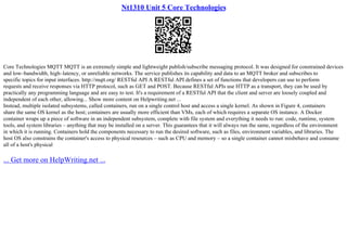 Nt1310 Unit 5 Core Technologies
Core Technologies MQTT MQTT is an extremely simple and lightweight publish/subscribe messaging protocol. It was designed for constrained devices
and low–bandwidth, high–latency, or unreliable networks. The service publishes its capability and data to an MQTT broker and subscribes to
specific topics for input interfaces. http://mqtt.org/ RESTful API A RESTful API defines a set of functions that developers can use to perform
requests and receive responses via HTTP protocol, such as GET and POST. Because RESTful APIs use HTTP as a transport, they can be used by
practically any programming language and are easy to test. It's a requirement of a RESTful API that the client and server are loosely coupled and
independent of each other, allowing... Show more content on Helpwriting.net ...
Instead, multiple isolated subsystems, called containers, run on a single control host and access a single kernel. As shown in Figure 4, containers
share the same OS kernel as the host; containers are usually more efficient than VMs, each of which requires a separate OS instance. A Docker
container wraps up a piece of software in an independent subsystem, complete with file system and everything it needs to run: code, runtime, system
tools, and system libraries – anything that may be installed on a server. This guarantees that it will always run the same, regardless of the environment
in which it is running. Containers hold the components necessary to run the desired software, such as files, environment variables, and libraries. The
host OS also constrains the container's access to physical resources – such as CPU and memory – so a single container cannot misbehave and consume
all of a host's physical
... Get more on HelpWriting.net ...
 