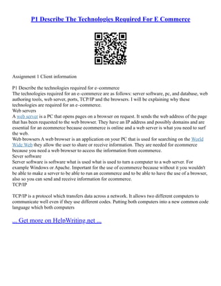 P1 Describe The Technologies Required For E Commerce
Assignment 1 Client information
P1 Describe the technologies required for e–commerce
The technologies required for an e–commerce are as follows: server software, pc, and database, web
authoring tools, web server, ports, TCP/IP and the browsers. I will be explaining why these
technologies are required for an e–commerce.
Web servers
A web server is a PC that opens pages on a browser on request. It sends the web address of the page
that has been requested to the web browser. They have an IP address and possibly domains and are
essential for an ecommerce because ecommerce is online and a web server is what you need to surf
the web.
Web browsers A web browser is an application on your PC that is used for searching on the World
Wide Web they allow the user to share or receive information. They are needed for ecommerce
because you need a web browser to access the information from ecommerce.
Sever software
Server software is software what is used what is used to turn a computer to a web server. For
example Windows or Apache. Important for the use of ecommerce because without it you wouldn't
be able to make a server to be able to run an ecommerce and to be able to have the use of a browser,
also so you can send and receive information for ecommerce.
TCP/IP
TCP/IP is a protocol which transfers data across a network. It allows two different computers to
communicate well even if they use different codes. Putting both computers into a new common code
language which both computers
... Get more on HelpWriting.net ...
 