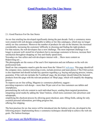 Good Practices For On Line Stores
2.1. Good Practices For On–line Stores
An on–line retailing has developed significantly during the past decade. Early e–commerce stores
were created with web designs comparable to tables or list–like catalogues, which may no longer
satisfy on–line customers. Moreover the number of products for sale on the Internet, has increased
considerably, increasing the customers' difficulty in choosing and finding the right products .
For that reasons, the web developers face a new challenge. The most important challenge is no
longer to present well–stored list of products but to encourage customers to browse, increase their
satisfaction throughout shopping on–line and finally spend more.
Nowadays on–line sellers and web developers interact with ... Show more content on
Helpwriting.net ...
The photographs are the source of the user's first impression and can influence on the web site
professional look.
Small on–line companies stand to gain the most from the 'About Us' web page. This page should tell
the company story, mention interesting events, include premises and team photos.2 The FAQ section
is also important and should include key question regarding e.g. buying and paying process, returns,
guarantee. If the web site includes the 'Lookbook' page, the developer should linked the featured
products from this page with the relevant products on 'Shop' page, which will simplify the shopping
process.
To improve an on–line selling, Magento (e–commerce platform), suggest :
providing responsive web design – more than 50 per cent of on–line customers use tablets and
smartphones,
personalizing the web site content to each individual buyer, sending them targeted promotions,
integrating social media by adding the 'share' buttons, which turns customers into advertisers and
salespeople,
simplifying the checkout process by allowing guest checkout, auto–filling fields, asking for only
essential personal information, providing progress bar,
offering free shipping.
The best practises for on–line stores will be introduced into the fashion web site, developed in the
following project. Implementing those e–commerce techniques should help to achieve the web site
goals. The fashion boutique
... Get more on HelpWriting.net ...
 