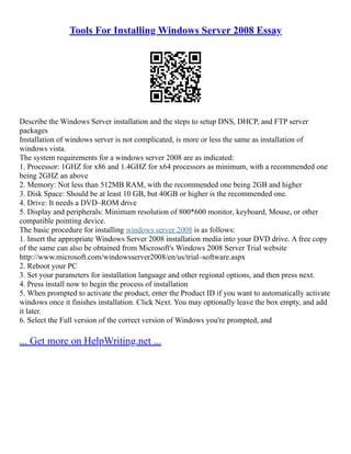 Tools For Installing Windows Server 2008 Essay
Describe the Windows Server installation and the steps to setup DNS, DHCP, and FTP server
packages
Installation of windows server is not complicated, is more or less the same as installation of
windows vista.
The system requirements for a windows server 2008 are as indicated:
1. Processor: 1GHZ for x86 and 1.4GHZ for x64 processors as minimum, with a recommended one
being 2GHZ an above
2. Memory: Not less than 512MB RAM, with the recommended one being 2GB and higher
3. Disk Space: Should be at least 10 GB, but 40GB or higher is the recommended one.
4. Drive: It needs a DVD–ROM drive
5. Display and peripherals: Minimum resolution of 800*600 monitor, keyboard, Mouse, or other
compatible pointing device.
The basic procedure for installing windows server 2008 is as follows:
1. Insert the appropriate Windows Server 2008 installation media into your DVD drive. A free copy
of the same can also be obtained from Microsoft's Windows 2008 Server Trial website
http://www.microsoft.com/windowsserver2008/en/us/trial–software.aspx
2. Reboot your PC
3. Set your parameters for installation language and other regional options, and then press next.
4. Press install now to begin the process of installation
5. When prompted to activate the product, enter the Product ID if you want to automatically activate
windows once it finishes installation. Click Next. You may optionally leave the box empty, and add
it later.
6. Select the Full version of the correct version of Windows you're prompted, and
... Get more on HelpWriting.net ...
 
