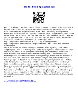 Blok601 Unit 5 Application Test
Quick Note: I just got a warning. I posted a video of me 1v1ing with another player. In the thread, I
included the IP of the server. I apologize, and I know this will heavily decrease my chances. I am
sorry. General Questions In–game username: blok601 Age: I am currently thirteen years old.
Gender: I am a male. Location and Timezone: I live in New Jersey, United States of America. Living
in New Jersey, I use the Eastern Time Zone. How many staff applications have you made, when was
your last application made?: To be honest, I am a little bit pathetic when it comes to making staff
applications. This will be my fifth application... My first application –
http://itsjerryandharry.com/threads/blok601.29735/ My second application –
http://itsjerryandharry.com/threads/bloks–helper–application.33632/ ... Show more content on
Helpwriting.net ...
I never start another task without finishing the other to the best of my ability. I work hard in
everything I do. I strive to be the best person I can be, improving myself in my academic and school
life, social life, sports life, and gaming life. I am also very good at adjusting to somebody's skill
level. If someone needs help with a math problem, I can help them. If someone needs help
teleporting to their base, or their rank or item hasn't registered yet, I can assist them. If someone is
new to the server, I can help welcome them in the hub, and give them guidance on their way to
becoming a legend on the server, or even if they are only looking through servers and I help them,
and if they enjoy their experience, they can tell their friends, and you can have a new twenty to
thirty players. First impressions are very important to me. When I joined the server a player was
being racist to me through /m, and bluejeanstogo helped me by warning the player or some other
form of "scolding" or punishment, and I knew that this was the server for me. You should choose me
because not only will I make a good first impression on new players, but I will continue to keep up
the same attitude, helping people the whole time I am a member of the staff team. I mentioned
earlier that I wasn't very active on the Teamspeak server. If I am recruited to the staff team, I can be
more active,
... Get more on HelpWriting.net ...
 