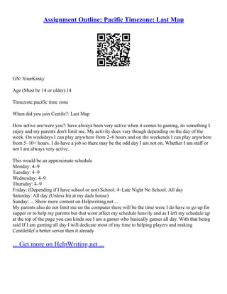 Assignment Outline: Pacific Timezone: Last Map
GN: YourKinky
Age (Must be 14 or older):14
Timezone:pacific time zone
When did you join Centile?: Last Map
How active are/were you?: have always been very active when it comes to gaming, its something I
enjoy and my parents don't limit me. My activity does vary though depending on the day of the
week. On weekdays I can play anywhere from 2–6 hours and on the weekends I can play anywhere
from 5–10+ hours. I do have a job so there may be the odd day I am not on. Whether I am staff or
not I am always very active.
This would be an approximate schedule
Monday: 4–9
Tuesday: 4–9
Wednesday: 4–9
Thursday: 4–9
Friday: (Depending if I have school or not) School: 4–Late Night No School: All day
Saturday: All day (Unless Im at my dads house)
Sunday: ... Show more content on Helpwriting.net ...
My parents also do not limit me on the computer there will be the time were I do have to go up for
supper or to help my parents but that wont affect my schedule heavily and as I left my schedule up
at the top of the page you can kinda see I am a gamer who basically games all day. With that being
said If I am gaming all day I will dedicate most of my time to helping players and making
CentileHcf a better server then it already
... Get more on HelpWriting.net ...
 