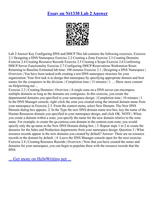 Essay on Nt1330 Lab 2 Answer
Lab 2 Answer Key Configuring DNS and DHCP This lab contains the following exercises: Exercise
2.1 Designing a DNS Namespace Exercise 2.2 Creating a Zone Exercise 2.3 Creating Domains
Exercise 2.4 Creating Resource Records Exercise 2.5 Creating a Scope Exercise 2.6 Confirming
DHCP Server Functionality Exercise 2.7 Configuring DHCP Reservations Workstation Reset:
Returning to Baseline Estimated lab time: 100 minutes Exercise 2.1 | Designing a DNS Namespace |
Overview | You have been tasked with creating a test DNS namespace structure for your
organization. Your first task is to design that namespace by specifying appropriate domain and host
names for the computers in the division. | Completion time | 15 minutes | 1. ... Show more content
on Helpwriting.net ...
Exercise 2.3 | Creating Domains | Overview | A single zone on a DNS server can encompass
multiple domains as long as the domains are contiguous. In this exercise, you create the
departmental domains you specified in your namespace design. | Completion time | 10 minutes | 1.
In the DNS Manager console, right–click the zone you created using the internal domain name from
your namespace in Exercise 2.3. From the context menu, select New Domain. The New DNS
Domain dialog box appears. 2. In the Type the new DNS domain name text box, key the name of the
Human Resources domain you specified in your namespace design, and click OK. NOTE | When
you create a domain within a zone, you specify the name for the new domain relative to the zone
name. For example, to create the qa.contoso.com domain in the contoso.com zone, you would
specify only the qa name in the New DNS Domain dialog box. | 3. Repeat steps 1 to 2 to create the
domains for the Sales and Production departments from your namespace design. Question 3 | What
resource records appear in the new domains you created by default? Answer: There are no resource
records in the domain by default. | 4. Leave the DNS Manager console open for the next exercise.
Exercise 2.4 | Creating Resource Records | Overview | Now that you have created the zones and
domains for your namespace, you can begin to populate them with the resource records that the
DNS
... Get more on HelpWriting.net ...
 