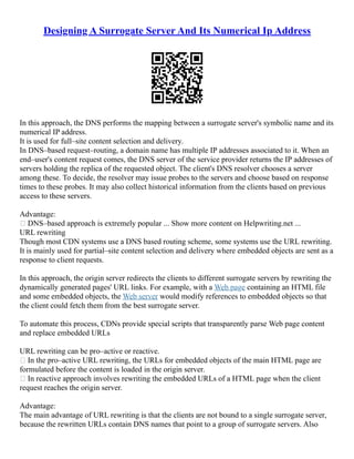 Designing A Surrogate Server And Its Numerical Ip Address
In this approach, the DNS performs the mapping between a surrogate server's symbolic name and its
numerical IP address.
It is used for full–site content selection and delivery.
In DNS–based request–routing, a domain name has multiple IP addresses associated to it. When an
end–user's content request comes, the DNS server of the service provider returns the IP addresses of
servers holding the replica of the requested object. The client's DNS resolver chooses a server
among these. To decide, the resolver may issue probes to the servers and choose based on response
times to these probes. It may also collect historical information from the clients based on previous
access to these servers.
Advantage:
 DNS–based approach is extremely popular ... Show more content on Helpwriting.net ...
URL rewriting
Though most CDN systems use a DNS based routing scheme, some systems use the URL rewriting.
It is mainly used for partial–site content selection and delivery where embedded objects are sent as a
response to client requests.
In this approach, the origin server redirects the clients to different surrogate servers by rewriting the
dynamically generated pages' URL links. For example, with a Web page containing an HTML file
and some embedded objects, the Web server would modify references to embedded objects so that
the client could fetch them from the best surrogate server.
To automate this process, CDNs provide special scripts that transparently parse Web page content
and replace embedded URLs
URL rewriting can be pro–active or reactive.
 In the pro–active URL rewriting, the URLs for embedded objects of the main HTML page are
formulated before the content is loaded in the origin server.
 In reactive approach involves rewriting the embedded URLs of a HTML page when the client
request reaches the origin server.
Advantage:
The main advantage of URL rewriting is that the clients are not bound to a single surrogate server,
because the rewritten URLs contain DNS names that point to a group of surrogate servers. Also
 