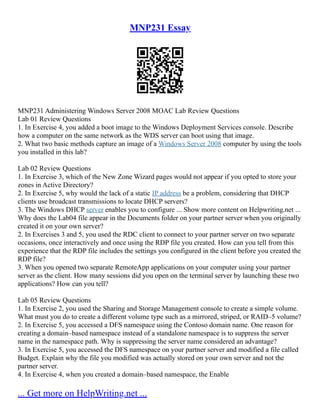 MNP231 Essay
MNP231 Administering Windows Server 2008 MOAC Lab Review Questions
Lab 01 Review Questions
1. In Exercise 4, you added a boot image to the Windows Deployment Services console. Describe
how a computer on the same network as the WDS server can boot using that image.
2. What two basic methods capture an image of a Windows Server 2008 computer by using the tools
you installed in this lab?
Lab 02 Review Questions
1. In Exercise 3, which of the New Zone Wizard pages would not appear if you opted to store your
zones in Active Directory?
2. In Exercise 5, why would the lack of a static IP address be a problem, considering that DHCP
clients use broadcast transmissions to locate DHCP servers?
3. The Windows DHCP server enables you to configure ... Show more content on Helpwriting.net ...
Why does the Lab04 file appear in the Documents folder on your partner server when you originally
created it on your own server?
2. In Exercises 3 and 5, you used the RDC client to connect to your partner server on two separate
occasions, once interactively and once using the RDP file you created. How can you tell from this
experience that the RDP file includes the settings you configured in the client before you created the
RDP file?
3. When you opened two separate RemoteApp applications on your computer using your partner
server as the client. How many sessions did you open on the terminal server by launching these two
applications? How can you tell?
Lab 05 Review Questions
1. In Exercise 2, you used the Sharing and Storage Management console to create a simple volume.
What must you do to create a different volume type such as a mirrored, striped, or RAID–5 volume?
2. In Exercise 5, you accessed a DFS namespace using the Contoso domain name. One reason for
creating a domain–based namespace instead of a standalone namespace is to suppress the server
name in the namespace path. Why is suppressing the server name considered an advantage?
3. In Exercise 5, you accessed the DFS namespace on your partner server and modified a file called
Budget. Explain why the file you modified was actually stored on your own server and not the
partner server.
4. In Exercise 4, when you created a domain–based namespace, the Enable
... Get more on HelpWriting.net ...
 