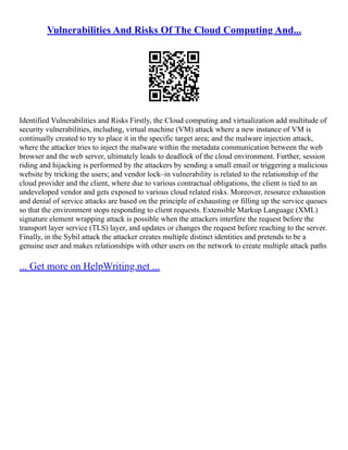 Vulnerabilities And Risks Of The Cloud Computing And...
Identified Vulnerabilities and Risks Firstly, the Cloud computing and virtualization add multitude of
security vulnerabilities, including, virtual machine (VM) attack where a new instance of VM is
continually created to try to place it in the specific target area; and the malware injection attack,
where the attacker tries to inject the malware within the metadata communication between the web
browser and the web server, ultimately leads to deadlock of the cloud environment. Further, session
riding and hijacking is performed by the attackers by sending a small email or triggering a malicious
website by tricking the users; and vendor lock–in vulnerability is related to the relationship of the
cloud provider and the client, where due to various contractual obligations, the client is tied to an
undeveloped vendor and gets exposed to various cloud related risks. Moreover, resource exhaustion
and denial of service attacks are based on the principle of exhausting or filling up the service queues
so that the environment stops responding to client requests. Extensible Markup Language (XML)
signature element wrapping attack is possible when the attackers interfere the request before the
transport layer service (TLS) layer, and updates or changes the request before reaching to the server.
Finally, in the Sybil attack the attacker creates multiple distinct identities and pretends to be a
genuine user and makes relationships with other users on the network to create multiple attack paths
... Get more on HelpWriting.net ...
 