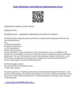 Using Hardware And Software Infrastructure Essay
ASSESSMENT SUBJECT CODE: WD 602
SUBMITTED TO:–
SUBBMITTED BY:– ARSHPREET SINGH WALIA STUDENT ID: 14081837
Q1: Briefly explain designing requirements that's are required when designing the hardware and
software infrastructure:
Ans:
A) Storage requirements
B) Network requirements
C) CPU requirements
D) Memory requirements
Storage requirement: storage requirement is a first requirement in database. In addition to the
physical size of the database, you need to consider the transaction growth rate and data–distribution
requirements. You won't be starting from scratch when designing a database infrastructure; you'll
Be reviewing and upgrading an existing system. In making our examine and determination of
current storage capacity, consider the following factors:
A) Disk throughput capacity.
B) Locations and roles of database servers.
C) Disk–space capacity.
Network requirements: All database administrators and infrastructure designers should have a nuts–
and–bolts understanding of the topology and capacity of the network supporting the database servers
because this impacts infrastructural decisions. Available bandwidth, for example, plays a large part
in determining the
... Get more on HelpWriting.net ...
 