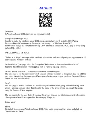 Ad Project
Overview
In Windows Server 2012, dcpromo has been deprecated.
Using Server Manager (UI):
In order to make the windows server 2012 domain controller we will install ADDS (Active
Directory Domain Services) role from the server manager on Windows Server 2012.
First we will change the server name let say DC01 and the IP address 10.10.21.1 (try to avoid using
default 192.168.0.1)
INSTALLING AD DS ROLE
"Before You Begin" screen provides you basic information such as configuring strong passwords, IP
addresses and Windows updates.
On Installation Type page, select the first option "Role–based or Feature–based Installation".
Scenario–based Installation option applied only to Remote Desktop services.
On the "Server Selection" ... Show more content on Helpwriting.net ...
The next page is for the members in which you can add new members to this group. You can add the
user either by entering the user's name if you remember the name or you can do an Advanced Search
to find the user and then add it.
Step 5
The next page is named "Member of" from which you can make this group a member of any other
group. Here you also can either directly enter the name of the group or you can search the names
using the Advanced Search option.
The last page is for the user that will manage this group. You can provide the name and information
of the person who will be responsible for managing this group.
Create a user
Step 1
First of all logon to your Windows Server 2012. After login, open your Start Menu and click on
"Administrative Tools".
 