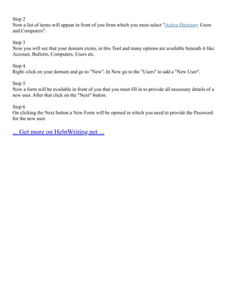 Step 2
Now a list of items will appear in front of you from which you must select "Active Directory Users
and Computers".
Step 3
Now you will see that your domain exists, in this Tool and many options are available beneath it like
Account, Bulletin, Computers, Users etc.
Step 4
Right–click on your domain and go to "New". In New go to the "Users" to add a "New User".
Step 5
Now a form will be available in front of you that you must fill in to provide all necessary details of a
new user. After that click on the "Next" button.
Step 6
On clicking the Next button a New Form will be opened in which you need to provide the Password
for the new user.
... Get more on HelpWriting.net ...
 