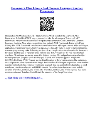 Framework Class Library And Common Language Runtime
Framework
Introduction ASP.NET and the .NET Framework ASP.NET is part of the Microsoft .NET
Framework. To build ASP.NET pages, you need to take the advantage of features of .NET
Framework, which basically consists of two parts: the Framework Class Library and Common
Language Runtime. Now let us explore these two parts of .NET Framework. Framework Class
Library The .NET Framework contains of thousands of classes which you can use while building an
application. Framework Class Library was designed to basically make it easier to perform the most
common programming tasks. Following are just a few examples about the classes in the framework:
File class–Enables you to represent a file on your hard disk. You can use the File class to check
whether a file exists or not, create a new file, delete a existing file, and perform many other file–
related operations. Graphics class–Enables you to work with different types of images like
GIF,PNG, BMP, and JPEG. You can use the Graphics class to draw various shapes like rectangles,
arcs, ellipses,and other elements on an image. Random class–Enables you to generate a new random
number. SmtpClient class–Enables you to send an email. You can use the SmtpClient class to send
emails that contain attachments and HTML content. Each class in the Framework can include
different properties, methods, and events. The properties, methods, and events exposed by a class
are the members of that class. Partial list of the members of the SmtpClient class:
... Get more on HelpWriting.net ...
 