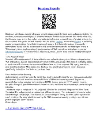Database Security
Databases introduce a number of unique security requirements for their users and administrators. On
one hand, databases are designed to promote open and flexible access to data. But on the other side,
it's this same open access that makes your database vulnerable to many kinds of wicked activity. As
the use of the Web grows on both Intranets and the public Internet, information security is becoming
crucial to organizations. Now that it is extremely easy to distribute information, it is equally
important to ensure that the information is only accessible to those who have the rights to use it.
With many systems implementing dynamic creation of Web pages from a database, corporate
information security is even more vital. Previously, strict ... Show more content on Helpwriting.net
...
Table Access Control
Standard table access control, if featured in the user authentication system, it is more important on
Web applications than on traditional client/server systems. DBAs are often slack in restricting access
to particular tables because few users would know how to create a custom SQL query to retrieve
data from the database. Most access to a database on a client/server system occurs through a
specifically built client that limits access from there.
User–Authentication Security
Authentication security governs the barrier that must be passed before the user can access particular
information. The user must have some valid form of id before access is granted. Logins are
accomplished in two standard ways: using an HTML form or using an HTTP security request.
If a pass–through is provided to normal database access, traditional security controls can be brought
into play.
The HTML login is simply an HTML page that contains the username and password form fields.
The actual IDs and passwords are stored in a table on the server. This information is brought to the
server through a CGI script. This method has the advantage of letting the DBA define a particular
user's privilege. By using a table created by the DBA, numerous security privileges specific to a
particular project can be defined.
Once a login
... Get more on HelpWriting.net ...
 