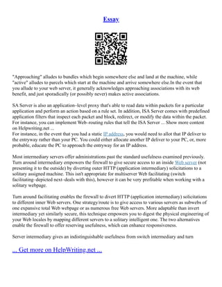 Essay
"Approaching" alludes to bundles which begin somewhere else and land at the machine, while
"active" alludes to parcels which start at the machine and arrive somewhere else.In the event that
you allude to your web server, it generally acknowledges approaching associations with its web
benefit, and just sporadically (or possibly never) makes active associations.
SA Server is also an application–level proxy that's able to read data within packets for a particular
application and perform an action based on a rule set. In addition, ISA Server comes with predefined
application filters that inspect each packet and block, redirect, or modify the data within the packet.
For instance, you can implement Web–routing rules that tell the ISA Server ... Show more content
on Helpwriting.net ...
For instance, in the event that you had a static IP address, you would need to allot that IP deliver to
the entryway rather than your PC. You could either allocate another IP deliver to your PC, or, more
probable, educate the PC to approach the entryway for an IP address.
Most intermediary servers offer administrations past the standard usefulness examined previously.
Turn around intermediary empowers the firewall to give secure access to an inside Web server (not
presenting it to the outside) by diverting outer HTTP (application intermediary) solicitations to a
solitary assigned machine. This isn't appropriate for multiserver Web facilitating (switch
facilitating–depicted next–deals with this), however it can be very profitable when working with a
solitary webpage.
Turn around facilitating enables the firewall to divert HTTP (application intermediary) solicitations
to different inner Web servers. One strategy/route is to give access to various servers as subwebs of
one expansive total Web webpage or as numerous free Web servers. More adaptable than invert
intermediary yet similarly secure, this technique empowers you to digest the physical engineering of
your Web locales by mapping different servers to a solitary intelligent one. The two alternatives
enable the firewall to offer reserving usefulness, which can enhance responsiveness.
Server intermediary gives an indistinguishable usefulness from switch intermediary and turn
... Get more on HelpWriting.net ...
 
