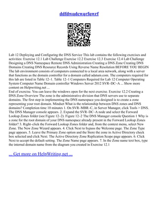 ddfdwqdewqrfqwrf
Lab 12 Deploying and Configuring the DNS Service This lab contains the following exercises and
activities: Exercise 12.1 Lab Challenge Exercise 12.2 Exercise 12.3 Exercise 12.4 Lab Challenge
Designing a DNS Namespace Remote DNS Administration Creating a DNS Zone Creating DNS
Domains Creating DNS Resource Records Using Reverse Name Resolution BEFORE YOU BEGIN
The lab environment consists of computers connected to a local area network, along with a server
that functions as the domain controller for a domain called adatum.com. The computers required for
this lab are listed in Table 12–1. Table 12–1 Computers Required for Lab 12 Computer Operating
System Computer Name Domain controller Windows Server 2012 SVR–DC–A ... Show more
content on Helpwriting.net ...
End of exercise. You can leave the windows open for the next exercise. Exercise 12.2 Creating a
DNS Zone Overview The zone is the administrative division that DNS servers use to separate
domains. The first step in implementing the DNS namespace you designed is to create a zone
representing your root domain. Mindset What is the relationship between DNS zones and DNS
domains? Completion time 10 minutes 1. On SVR–MBR–C, in Server Manager, click Tools > DNS.
The DNS Manager console appears. 2. Expand the SVR–DC–A node and select the Forward
Lookup Zones folder (see Figure 12–2). Figure 12–2 The DNS Manager console Question 1 Why is
a zone for the root domain of your DNS namespace already present in the Forward Lookup Zones
folder? 3. Right–click the Forward Lookup Zones folder and, from the context menu, select New
Zone. The New Zone Wizard appears. 4. Click Next to bypass the Welcome page. The Zone Type
page appears. 5. Leave the Primary Zone option and the Store the zone in Active Directory check
box selected and click Next. The Active Directory Zone Replication Scope page appears. 6. Click
Next to accept the default setting. The Zone Name page appears. 7. In the Zone name text box, type
the internal domain name from the diagram you created in Exercise 12.1
... Get more on HelpWriting.net ...
 