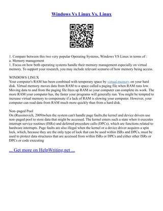 Windows Vs Linux Vs. Linux
1. Compare between this two very popular Operating Systems, Windows VS Linux in terms of :
a. Memory management
1. Focus on how both operating systems handle their memory management especially on virtual
memory. To support your research, you may include relevant scenario of how memory being access.
WINDOWS LINUX
Your computer's RAM has been combined with temporary space by virtual memory on your hard
disk. Virtual memory moves data from RAM to a space called a paging file when RAM runs low.
Moving data to and from the paging file frees up RAM so your computer can complete its work. The
more RAM your computer has, the faster your programs will generally run. You might be tempted to
increase virtual memory to compensate if a lack of RAM is slowing your computer. However, your
computer can read data from RAM much more quickly than from a hard disk.
Non–paged Pool
On (Russinovich, 2009)when the system can't handle page faults,the kernel and device drivers use
non–paged pool to store data that might be accessed. The kernel enters such a state when it executes
interrupt service routines (ISRs) and deferred procedure calls (DPCs), which are functions related to
hardware interrupts. Page faults are also illegal when the kernel or a device driver acquires a spin
lock, which, because they are the only type of lock that can be used within ISRs and DPCs, must be
used to protect data structures that are accessed from within ISRs or DPCs and either other ISRs or
DPCs or code executing
... Get more on HelpWriting.net ...
 