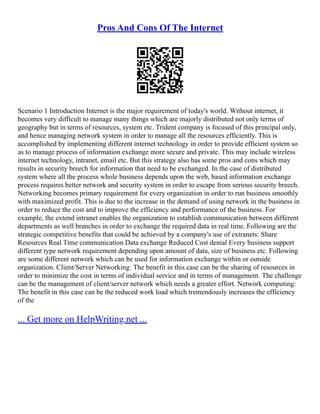 Pros And Cons Of The Internet
Scenario 1 Introduction Internet is the major requirement of today's world. Without internet, it
becomes very difficult to manage many things which are majorly distributed not only terms of
geography but in terms of resources, system etc. Trident company is focused of this principal only,
and hence managing network system in order to manage all the resources efficiently. This is
accomplished by implementing different internet technology in order to provide efficient system so
as to manage process of information exchange more secure and private. This may include wireless
internet technology, intranet, email etc. But this strategy also has some pros and cons which may
results in security breech for information that need to be exchanged. In the case of distributed
system where all the process whole business depends upon the web, based information exchange
process requires better network and security system in order to escape from serious security breech.
Networking becomes primary requirement for every organization in order to run business smoothly
with maximized profit. This is due to the increase in the demand of using network in the business in
order to reduce the cost and to improve the efficiency and performance of the business. For
example, the extend intranet enables the organization to establish communication between different
departments as well branches in order to exchange the required data in real time. Following are the
strategic competitive benefits that could be achieved by a company's use of extranets: Share
Resources Real Time communication Data exchange Reduced Cost denial Every business support
different type network requirement depending upon amount of data, size of business etc. Following
are some different network which can be used for information exchange within or outside
organization. Client/Server Networking: The benefit in this case can be the sharing of resources in
order to minimize the cost in terms of individual service and in terms of management. The challenge
can be the management of client/server network which needs a greater effort. Network computing:
The benefit in this case can be the reduced work load which tremendously increases the efficiency
of the
... Get more on HelpWriting.net ...
 