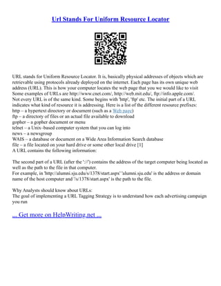 Url Stands For Uniform Resource Locator
URL stands for Uniform Resource Locator. It is, basically physical addresses of objects which are
retrievable using protocols already deployed on the internet. Each page has its own unique web
address (URL). This is how your computer locates the web page that you we would like to visit
Some examples of URLs are http://www.cnet.com/, http://web.mit.edu/, ftp://info.apple.com/.
Not every URL is of the same kind. Some begins with 'http', 'ftp' etc. The initial part of a URL
indicates what kind of resource it is addressing. Here is a list of the different resource prefixes:
http – a hypertext directory or document (such as a Web page)
ftp – a directory of files or an actual file available to download
gopher – a gopher document or menu
telnet – a Unix–based computer system that you can log into
news – a newsgroup
WAIS – a database or document on a Wide Area Information Search database
file – a file located on your hard drive or some other local drive [1]
A URL contains the following information:
The second part of a URL (after the '://') contains the address of the target computer being located as
well as the path to the file in that computer.
For example, in 'http://alumni.sju.edu/s/1378/start.aspx' 'alumni.sju.edu' is the address or domain
name of the host computer and '/s/1378/start.aspx' is the path to the file.
Why Analysts should know about URLs:
The goal of implementing a URL Tagging Strategy is to understand how each advertising campaign
you run
... Get more on HelpWriting.net ...
 