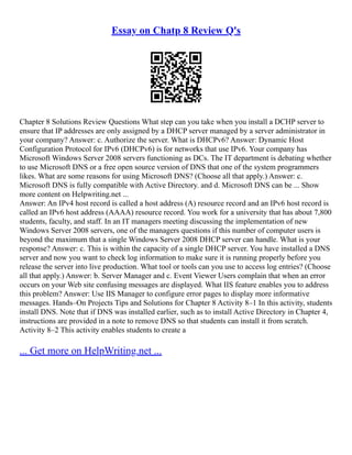 Essay on Chatp 8 Review Q's
Chapter 8 Solutions Review Questions What step can you take when you install a DCHP server to
ensure that IP addresses are only assigned by a DHCP server managed by a server administrator in
your company? Answer: c. Authorize the server. What is DHCPv6? Answer: Dynamic Host
Configuration Protocol for IPv6 (DHCPv6) is for networks that use IPv6. Your company has
Microsoft Windows Server 2008 servers functioning as DCs. The IT department is debating whether
to use Microsoft DNS or a free open source version of DNS that one of the system programmers
likes. What are some reasons for using Microsoft DNS? (Choose all that apply.) Answer: c.
Microsoft DNS is fully compatible with Active Directory. and d. Microsoft DNS can be ... Show
more content on Helpwriting.net ...
Answer: An IPv4 host record is called a host address (A) resource record and an IPv6 host record is
called an IPv6 host address (AAAA) resource record. You work for a university that has about 7,800
students, faculty, and staff. In an IT managers meeting discussing the implementation of new
Windows Server 2008 servers, one of the managers questions if this number of computer users is
beyond the maximum that a single Windows Server 2008 DHCP server can handle. What is your
response? Answer: c. This is within the capacity of a single DHCP server. You have installed a DNS
server and now you want to check log information to make sure it is running properly before you
release the server into live production. What tool or tools can you use to access log entries? (Choose
all that apply.) Answer: b. Server Manager and c. Event Viewer Users complain that when an error
occurs on your Web site confusing messages are displayed. What IIS feature enables you to address
this problem? Answer: Use IIS Manager to configure error pages to display more informative
messages. Hands–On Projects Tips and Solutions for Chapter 8 Activity 8–1 In this activity, students
install DNS. Note that if DNS was installed earlier, such as to install Active Directory in Chapter 4,
instructions are provided in a note to remove DNS so that students can install it from scratch.
Activity 8–2 This activity enables students to create a
... Get more on HelpWriting.net ...
 