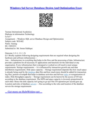 Windows Sql Server Database Design And Optimization Essay
Tasman International Academies
Diploma in information Technology
Level 7
Assignment: – Windows SQL server Database Design and Optimization
Subject code: WD 602
Name: Anurag
ID: 15052231
Submitted to: Mr. Imran Siddique
Outcome 1 (1.1, 1.2, 1.3)
Q 1 Briefly explains following designing requirements that are required when designing the
hardware and software infrastructure: –
Ans: – Infrastructure in everything that helps in the flow and the processing of data. Infrastructure
provides a platform for all necessary IT applications and functions for the individual or any
organisation. Every infrastructure that is designed or worked on will need to meet unique
requirements. Storage requirements: – It is influenced by transaction growth rate and data
distribution requirements. Disk space capacity: – Storage requirement depends like how much space
is already being used by the database data files and how much more should be added for transaction
log files, portion of tempdb that helps in database activities and full text index or reorganisation of
index. Disk throughput capacity: – Storage requirement can be known by the access of I/O rate
according to the database requirement. The IOPS and space capacity is inversely proportional to
each other. Hence the disk capacity isn't going to go up if the I/O operation per second goes up.
Location and roles of database servers: – Also according to the roles and location of the database
servers the storage requirements
... Get more on HelpWriting.net ...
 