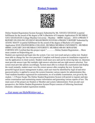 Project Synopsis
Online Student Registration System Synopsis Submitted by Mr. XXXXX XXXXXX in partial
fulfillment for the award of the degree of BCA (Bachelor of Computer Application) IN MUMBAI
XXX XXXXXXXX College Mumbai University : Mumbai – 400001 January – 2010 A PROJECT
REPORT ON ONLINE STUDENT REGISTRION SYSTEM A PROJECT REPORT Submitted by
ATANU MAITY in partial fulfillment for the award of the degree of Bachelor of Computer
Application XXX ENGINEERING COLLEGE, MUMBAI MUMBAI UNIVERSITY:: MUMBAI
400001 JANUARY 2010 MUMBAI UNIVERSITY: MUMBAI 400 001 BONAFIDE
CERTIFICATE Certified that this project report "................Online Student Registration ... Show
more content on Helpwriting.net ...
Student can registered and login into the system. Can view test result and give online test. Student
must able to change his/ her own password. Complete web based system no installation required to
run the application in client system. Student result must save and can be retrieving later on. Question
must provide answer type like multiple right answer selection and one right answer selection. Test
screen must provide options accordingly. System must able to evaluate the examination and display
the result instantly, student must view the correct answer after complete the test. System has
powerful logical access management in place, each user must be identified by login id and strict
password policy is applied to secure the system Generate various reports for administration like,
Total students/members registered for examination, no of available examination, test given by the
student. 1.3 Project Scope The Online Student Registration System will permit to register and take
online examination and maintaining master information and generating various reports of test. The
main users of the project are Student or Member and system Administrator. From an end–user
perspective, the Online Student Registration System Project consists of following functional
elements: enhanced student registration module,
... Get more on HelpWriting.net ...
 