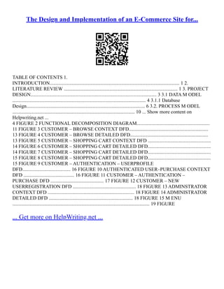 The Design and Implementation of an E-Commerce Site for...
TABLE OF CONTENTS 1.
INTRODUCTION......................................................................................................... 1 2.
LITERATURE REVIEW ............................................................................................ 1 3. PROJECT
DESIGN...................................................................................................... 3 3.1 DATA M ODEL
............................................................................................................ 4 3.1.1 Database
Design................................................................................................ 6 3.2. PROCESS M ODEL
................................................................................................... 10 ... Show more content on
Helpwriting.net ...
4 FIGURE 2 FUNCTIONAL DECOMPOSITION DIAGRAM...........................................................
11 FIGURE 3 CUSTOMER – BROWSE CONTEXT DFD................................................................
13 FIGURE 4 CUSTOMER – BROWSE DETAILED DFD...............................................................
13 FIGURE 5 CUSTOMER – SHOPPING CART CONTEXT DFD ...................................................
14 FIGURE 6 CUSTOMER – SHOPPING CART DETAILED DFD...................................................
14 FIGURE 7 CUSTOMER – SHOPPING CART DETAILED DFD...................................................
15 FIGURE 8 CUSTOMER – SHOPPING CART DETAILED DFD...................................................
15 FIGURE 9 CUSTOMER – AUTHENTICATION – USERPROFILE
DFD....................................... 16 FIGURE 10 AUTHENTICATED USER–PURCHASE CONTEXT
DFD ......................................... 16 FIGURE 11 CUSTOMER – AUTHENTICATION –
PURCHASE DFD ........................................... 17 FIGURE 12 CUSTOMER – NEW
USERREGISTRATION DFD ................................................... 18 FIGURE 13 ADMINSTRATOR
CONTEXT DFD ...................................................................... 18 FIGURE 14 ADMINISTRATOR
DETAILED DFD .................................................................... 18 FIGURE 15 M ENU
............................................................................................................... 19 FIGURE
... Get more on HelpWriting.net ...
 