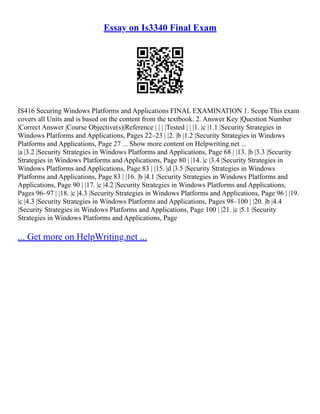 Essay on Is3340 Final Exam
IS416 Securing Windows Platforms and Applications FINAL EXAMINATION 1. Scope This exam
covers all Units and is based on the content from the textbook. 2. Answer Key |Question Number
|Correct Answer |Course Objective(s)|Reference | | | |Tested | | |1. |c |1.1 |Security Strategies in
Windows Platforms and Applications, Pages 22–23 | |2. |b |1.2 |Security Strategies in Windows
Platforms and Applications, Page 27 ... Show more content on Helpwriting.net ...
|a |3.2 |Security Strategies in Windows Platforms and Applications, Page 68 | |13. |b |3.3 |Security
Strategies in Windows Platforms and Applications, Page 80 | |14. |c |3.4 |Security Strategies in
Windows Platforms and Applications, Page 83 | |15. |d |3.5 |Security Strategies in Windows
Platforms and Applications, Page 83 | |16. |b |4.1 |Security Strategies in Windows Platforms and
Applications, Page 90 | |17. |c |4.2 |Security Strategies in Windows Platforms and Applications,
Pages 96–97 | |18. |c |4.3 |Security Strategies in Windows Platforms and Applications, Page 96 | |19.
|c |4.3 |Security Strategies in Windows Platforms and Applications, Pages 98–100 | |20. |b |4.4
|Security Strategies in Windows Platforms and Applications, Page 100 | |21. |c |5.1 |Security
Strategies in Windows Platforms and Applications, Page
... Get more on HelpWriting.net ...
 