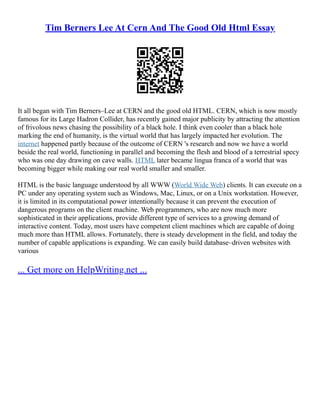 Tim Berners Lee At Cern And The Good Old Html Essay
It all began with Tim Berners–Lee at CERN and the good old HTML. CERN, which is now mostly
famous for its Large Hadron Collider, has recently gained major publicity by attracting the attention
of frivolous news chasing the possibility of a black hole. I think even cooler than a black hole
marking the end of humanity, is the virtual world that has largely impacted her evolution. The
internet happened partly because of the outcome of CERN 's research and now we have a world
beside the real world, functioning in parallel and becoming the flesh and blood of a terrestrial specy
who was one day drawing on cave walls. HTML later became lingua franca of a world that was
becoming bigger while making our real world smaller and smaller.
HTML is the basic language understood by all WWW (World Wide Web) clients. It can execute on a
PC under any operating system such as Windows, Mac, Linux, or on a Unix workstation. However,
it is limited in its computational power intentionally because it can prevent the execution of
dangerous programs on the client machine. Web programmers, who are now much more
sophisticated in their applications, provide different type of services to a growing demand of
interactive content. Today, most users have competent client machines which are capable of doing
much more than HTML allows. Fortunately, there is steady development in the field, and today the
number of capable applications is expanding. We can easily build database–driven websites with
various
... Get more on HelpWriting.net ...
 