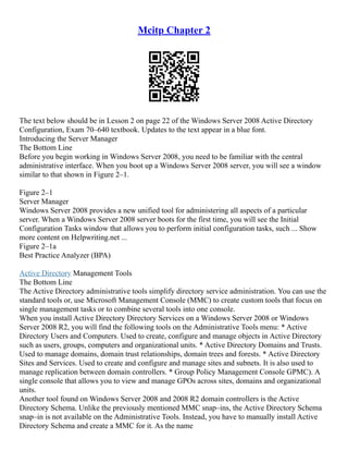 Mcitp Chapter 2
The text below should be in Lesson 2 on page 22 of the Windows Server 2008 Active Directory
Configuration, Exam 70–640 textbook. Updates to the text appear in a blue font.
Introducing the Server Manager
The Bottom Line
Before you begin working in Windows Server 2008, you need to be familiar with the central
administrative interface. When you boot up a Windows Server 2008 server, you will see a window
similar to that shown in Figure 2–1.
Figure 2–1
Server Manager
Windows Server 2008 provides a new unified tool for administering all aspects of a particular
server. When a Windows Server 2008 server boots for the first time, you will see the Initial
Configuration Tasks window that allows you to perform initial configuration tasks, such ... Show
more content on Helpwriting.net ...
Figure 2–1a
Best Practice Analyzer (BPA)
Active Directory Management Tools
The Bottom Line
The Active Directory administrative tools simplify directory service administration. You can use the
standard tools or, use Microsoft Management Console (MMC) to create custom tools that focus on
single management tasks or to combine several tools into one console.
When you install Active Directory Directory Services on a Windows Server 2008 or Windows
Server 2008 R2, you will find the following tools on the Administrative Tools menu: * Active
Directory Users and Computers. Used to create, configure and manage objects in Active Directory
such as users, groups, computers and organizational units. * Active Directory Domains and Trusts.
Used to manage domains, domain trust relationships, domain trees and forests. * Active Directory
Sites and Services. Used to create and configure and manage sites and subnets. It is also used to
manage replication between domain controllers. * Group Policy Management Console GPMC). A
single console that allows you to view and manage GPOs across sites, domains and organizational
units.
Another tool found on Windows Server 2008 and 2008 R2 domain controllers is the Active
Directory Schema. Unlike the previously mentioned MMC snap–ins, the Active Directory Schema
snap–in is not available on the Administrative Tools. Instead, you have to manually install Active
Directory Schema and create a MMC for it. As the name
 