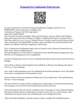 Proposal For Configuring Print Service
In order to perform this, from Server Manager Dashboard>Configure local server. For
PROPERTIES, choose name best to computer name.
A dialog box ill appears with following options
Name tab>Change>DHCP1.
This will result in restart of computer. After successful restart, sign in as Admin, and Configure
Roles and Features form Server Manger>Configure> Add Roles and Features. On Select Serve r
Role Page, check for Active Directory Domain Services. Post this, need to provide features, hence
click on Add feature and check DHCP checkbox. Same with DNS server and then Install all the
features by clicking on stall after completion of all the steps.
Now, in Deployment Configuration page, click on wizard for Active Directory Domain Services ...
Show more content on Helpwriting.net ...
Firewall management: For Print Server Configuration, there should be proper management of the
firewall so as to manage print server configuration.
In order to manage print service on server, Add Roles and features option can be used form Service
Manager.
Choose Role or feature–based Installation from Add Role an dFeature from Manage from Menu >
All servers> Server Manager
Now, need to select destination server for configuring Print and Socumentation service. Bu deafult
local server is considered to be the destination server.
Choose feature to be that are required for Printer service form Add Feature> Print and Document
Services > server roles page.
The next would be reviwing of all the configuration for adminstrator. On the Print and Document
Services page, review the notes for the administrator and then click Next.
Choose Print Server form role service available on role services page. In case of Internet Printing ,
then need ot add the request in Add Features and need to verify Web Server Role settings. After
confirmation and choose install. Teh isntallation page will be displayed as below
After Successfull installation, restart the system in order to complete the installation process.
 