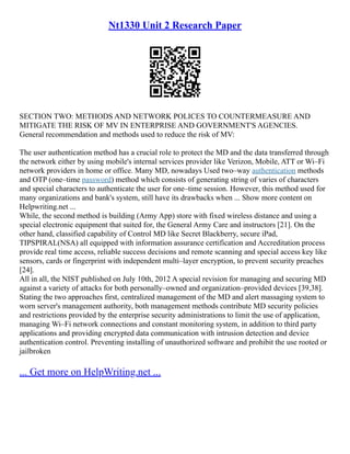 Nt1330 Unit 2 Research Paper
SECTION TWO: METHODS AND NETWORK POLICES TO COUNTERMEASURE AND
MITIGATE THE RISK OF MV IN ENTERPRISE AND GOVERNMENT'S AGENCIES.
General recommendation and methods used to reduce the risk of MV:
The user authentication method has a crucial role to protect the MD and the data transferred through
the network either by using mobile's internal services provider like Verizon, Mobile, ATT or Wi–Fi
network providers in home or office. Many MD, nowadays Used two–way authentication methods
and OTP (one–time password) method which consists of generating string of varies of characters
and special characters to authenticate the user for one–time session. However, this method used for
many organizations and bank's system, still have its drawbacks when ... Show more content on
Helpwriting.net ...
While, the second method is building (Army App) store with fixed wireless distance and using a
special electronic equipment that suited for, the General Army Care and instructors [21]. On the
other hand, classified capability of Control MD like Secret Blackberry, secure iPad,
TIPSPIRAL(NSA) all equipped with information assurance certification and Accreditation process
provide real time access, reliable success decisions and remote scanning and special access key like
sensors, cards or fingerprint with independent multi–layer encryption, to prevent security preaches
[24].
All in all, the NIST published on July 10th, 2012 A special revision for managing and securing MD
against a variety of attacks for both personally–owned and organization–provided devices [39,38].
Stating the two approaches first, centralized management of the MD and alert massaging system to
worn server's management authority, both management methods contribute MD security policies
and restrictions provided by the enterprise security administrations to limit the use of application,
managing Wi–Fi network connections and constant monitoring system, in addition to third party
applications and providing encrypted data communication with intrusion detection and device
authentication control. Preventing installing of unauthorized software and prohibit the use rooted or
jailbroken
... Get more on HelpWriting.net ...
 