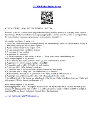 Nt1330 Unit 4 Dthm Paper
4 THE DIFFIE–HELLMAN KEY EXCHANGE ALGORITHM
Whitfield Diffie and Martin Hellman proposed a famous key exchange protocol in 1976 [16]. Diffie–Hellman
key exchange (D–H), is a method for exchanging cryptographic keys that allow two parties to share public key
for encrypting their messages over an insecure communication channel [16].
We consider two Clients, X and Y [5,6].
1. Both of the clients must agree to use large prime p and nonzero integer g which is a primitive root modulo p.
2. They share p and q and make it public together.
3. A picks a secret integer m and keeps it secret.
4. B picks a secret integer n and keeps it secret.
5. X computes: A ≡ gm (mod p)
6. Y computes: B ≡ gn (mod p)
7. X and Y exchanging A, B (X sends A to Y and Y ... Show more content on Helpwriting.net ...
In the encryption phase of the protocol:
1. A and B Shares their Diffie–Hellman's public key over communication channel
2. A, generates two 128–bit random numbers (αR and βR)
3. A, calculates hash of αR by RIPEMD–160 hash function
4. A, encrypts βR by Diffie–Hellman's public key
5. A, calculates hash of 3th step by SHA–256 hash function (αS is the result)
6. A, calculates hash of βR by SHA–256 hash function (βS is the result)
7. A should bitwise XOR αS and βS (The result of this step is Main Key (MK) for USEA)
8. A, encrypts plain text (Message) by USEA with MK (Cipher text is the result)
9. By Adding Result of the 4th step and αS and result of the 8th step (Cipher text), Final cipher text (Cipher text
with headers (CTH)) is the encrypted message of A.
In the decryption phase of the protocol:
For decrypting the CTH of A, B deciphers the result of the 4th step by itself Diffie–Hellman Private Key and
achieves βR. Then calculates hash of βR by SHA–256 hash function. Finally, with bitwise XOR αS and βS, B
can obtain MK and decrypt Cipher text. Figure 3 shows the structure of
... Get more on HelpWriting.net ...
 