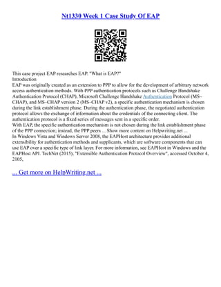 Nt1330 Week 1 Case Study Of EAP
This case project EAP researches EAP. "What is EAP?"
Introduction
EAP was originally created as an extension to PPP to allow for the development of arbitrary network
access authentication methods. With PPP authentication protocols such as Challenge Handshake
Authentication Protocol (CHAP), Microsoft Challenge Handshake Authentication Protocol (MS–
CHAP), and MS–CHAP version 2 (MS–CHAP v2), a specific authentication mechanism is chosen
during the link establishment phase. During the authentication phase, the negotiated authentication
protocol allows the exchange of information about the credentials of the connecting client. The
authentication protocol is a fixed series of messages sent in a specific order.
With EAP, the specific authentication mechanism is not chosen during the link establishment phase
of the PPP connection; instead, the PPP peers ... Show more content on Helpwriting.net ...
In Windows Vista and Windows Server 2008, the EAPHost architecture provides additional
extensibility for authentication methods and supplicants, which are software components that can
use EAP over a specific type of link layer. For more information, see EAPHost in Windows and the
EAPHost API. TechNet (2015), "Extensible Authentication Protocol Overview", accessed October 4,
2105,
... Get more on HelpWriting.net ...
 