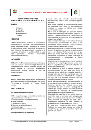 Corpo de Bombeiros Militar do Estado do Ceará Página 2 de 10
CORPO DE BOMBEIROS MILITAR DO ESTADO DO CEARÁ
NORMA TÉCNICA N°013/2008
COMPARTIMENTAÇÃO HORIZONTAL E VERTICAL
SUMÁRIO
1 Objetivo
2 Aplicação
3 Definições
4 Procedimentos
Anexos
1 OBJETIVO
1.1 Esta Norma Técnica estabelece os parâmetros da
compartimentação horizontal e da compartimentação
vertical, de forma a impedir a propagação de incêndio
no pavimento de origem para outros ambientes no
plano horizontal (compartimentação horizontal) e a
propagação de incêndio no sentido vertical, ou seja,
entre pavimentos elevados consecutivos
(compartimentação vertical).
2 APLICAÇÃO
2.1 Esta Norma Técnica aplica-se todas as edificações
onde são exigidas a compartimentação horizontal e
acompartimentação vertical, conforme previsto na
Norma Técnica n.
o
001/2008, estabelecendo
detalhamentos técnicos relativos à área de
compartimentação.
3 DEFINIÇÕES
3.1 Para efeitos desta Norma Técnica, aplicam-se as
definições constantes da Norma Técnica nº 002/2008 –
Terminologia e Simbologia de Proteção Contra
Incêndio.
4 PROCEDIMENTOS
4.1 Compartimentação horizontal
4.1.1 A compartimentação horizontal é constituída dos
seguintes elementos construtivos:
a) Paredes corta-fogo de compartimentação;
b) Portas corta-fogo;
c) Vedadores corta-fogo;
d) Registros corta-fogo (dampers);
e) Selos corta-fogo;
f) Afastamento horizontal entre aberturas.
4.1.2 Características de construção
4.1.2.1 Para os ambientes compartimentados
horizontalmente entre si, serão exigidos os seguintes
requisitos:
a) a parede corta-fogo de compartimentação deverá
ser construída entre o piso e o teto devidamente
vinculada à estrutura do edifício, com reforços
estruturais adequados;
b) no caso de edificações que possuem materiais
construtivos combustíveis na cobertura (estrutura ou
telhado), a parede corta-fogo de compartimentação
deverá estender-se, no mínimo, a 1 m acima da linha
de cobertura (telhado);
c) as paredes mencionadas no item anterior devem ser
dimensionadas estruturalmente de forma a não
entrarem em colapso caso ocorra a ruína da cobertura
do edifício do lado afetado pelo incêndio;
d) as aberturas situadas na mesma fachada, em lados
opostos da parede corta-fogo de compartimentação,
devem ser afastadas horizontalmente entre si por
trecho de parede com dois metros de extensão
devidamente consolidada à parede corta-fogo de
compartimentação e apresentando a mesma
resistência ao fogo;
e) a distância mencionada no item anterior poderá ser
substituída por um prolongamento da parede corta-
fogo de compartimentação, externo à edificação, com
extensão mínima de 0,9m;
f) a resistência ao fogo da parede corta-fogo de
compartimentação, no que tange aos panos de
alvenaria ou de painéis pré-moldados fechando o
espaço entre os elementos estruturais, deve ser
determinada por meio da NBR 10636; já a resistência
ao fogo dos seus elementos estruturais deve ser
dimensionada para situação de incêndio;
g) as aberturas situadas em fachadas paralelas ou
ortogonais, pertencentes a áreas de compartimentação
horizontal distintas dos edifícios devem estar
distanciadas de forma a evitar a propagação do
incêndio por radiação térmica; para isso devem ser
consideradas as condições de dimensionamento
estabelecidas na norma técnica específica;
h) as distâncias requeridas no item anterior podem ser
suprimidas caso as aberturas sejam protegidas por
portas ou vedadores corta-fogo ou vidros corta-fogo,
estes atendendo às condições da NBR 14925 e
apresentando resistência ao fogo conforme as
condições do item 4.1.4.2 desta Norma Técnica;
i) cada setor compartimentado deverá possuir
facilidade de acesso para alcançar as saídas de
emergência, que permita o abandono rápido das
pessoas (ver Figura 1).
 