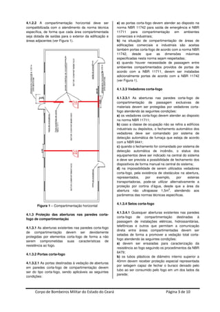 Corpo de Bombeiros Militar do Estado do Ceará Página 3 de 10
4.1.2.2 A compartimentação horizontal deve ser
compatibilizada com o atendimento da norma técnica
específica, de forma que cada área compartimentada
seja dotada de saídas para o exterior da edificação e
áreas adjacentes (ver Figura 1).
Figura 1 – Compartimentação horizontal
4.1.3 Proteção das aberturas nas paredes corta-
fogo de compartimentação
4.1.3.1 As aberturas existentes nas paredes corta-fogo
de compartimentação devem ser devidamente
protegidas por elementos corta-fogo de forma a não
serem comprometidas suas características de
resistência ao fogo.
4.1.3.2 Portas corta-fogo
4.1.3.2.1 As portas destinadas à vedação de aberturas
em paredes corta-fogo de compartimentação devem
ser do tipo corta-fogo, sendo aplicáveis as seguintes
condições:
a) as portas corta-fogo devem atender ao disposto na
norma NBR 11742 para saída de emergência e NBR
11711 para compartimentação em ambientes
comerciais e industriais;
b) na situação de compartimentação de áreas de
edificações comerciais e industriais são aceitas
também portas corta-fogo de acordo com a norma NBR
11742, desde que as dimensões máximas
especificadas nesta norma sejam respeitadas;
c) quando houver necessidade de passagem entre
ambientes compartimentados providos de portas de
acordo com a NBR 11711, devem ser instaladas
adicionalmente portas de acordo com a NBR 11742
(ver Figura 1).
4.1.3.3 Vedadores corta-fogo
4.1.3.3.1 As aberturas nas paredes corta-fogo de
compartimentação de passagem exclusivas de
materiais devem ser protegidas por vedadores corta-
fogo atendendo às seguintes condições:
a) os vedadores corta-fogo devem atender ao disposto
na norma NBR 11711;
b) caso a classe de ocupação não se refira a edifícios
industriais ou depósitos, o fechamento automático dos
vedadores deve ser comandado por sistema de
detecção automática de fumaça que esteja de acordo
com a NBR 9441;
c) quando o fechamento for comandado por sistema de
detecção automática de incêndio, o status dos
equipamentos deve ser indicado na central do sistema
e deve ser prevista a possibilidade de fechamento dos
dispositivos de forma manual na central do sistema;
d) na impossibilidade de serem utilizados vedadores
corta-fogo, pela existência de obstáculos na abertura,
representados, por exemplo, por esteiras
transportadoras, pode-se utilizar alternativamente a
proteção por cortina d’água, desde que a área da
abertura não ultrapasse 1,5m
2
, atendendo aos
parâmetros das normas técnicas específicas.
4.1.3.4 Selos corta-fogo
4.1.3.4.1 Quaisquer aberturas existentes nas paredes
corta-fogo de compartimentação destinadas à
passagem de instalações elétricas, hidrossanitárias,
telefônicas e outros que permitam a comunicação
direta entre áreas compartimentadas devem ser
seladas de forma a promover a vedação total corta-
fogo atendendo às seguintes condições:
a) devem ser ensaiadas para caracterização da
resistência ao fogo seguindo os procedimentos da NBR
6479;
b) os tubos plásticos de diâmetro interno superior a
40mm devem receber proteção especial representada
por selagem capaz de fechar o buraco deixado pelo
tubo ao ser consumido pelo fogo em um dos lados da
parede;
 