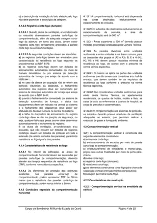 Corpo de Bombeiros Militar do Estado do Ceará Página 4 de 10
c) a destruição da instalação do lado afetado pelo fogo
não deve promover a destruição da selagem.
4.1.3.5 Registros corta-fogo (dumpers)
4.1.3.5.1 Quando dutos de ventilação, ar-condicionado
ou exaustão atravessarem paredes corta-fogo de
compartimentação, além da adequada selagem corta-
fogo da abertura em torno dos dutos, devem existir
registros corta-fogo devidamente ancorados à parede
corta-fogo de compartimentação.
4.1.3.5.2 As seguintes condições devem ser atendidas:
a) os registros corta-fogo devem ser ensaiados para
caracterização da resistência ao fogo seguindo os
procedimentos da NBR 6479;
b) os registros corta-fogo devem ser dotados de
acionamentos automáticos comandados por meio de
fusíveis bimetálicos ou por sistema de detecção
automática de fumaça que esteja de acordo com a
NBR 9441;
c) no caso da classe de ocupação não se referir aos
edifícios industriais ou depósitos, o fechamento
automático dos registros deve ser comandado por
sistema de detecção automática de fumaça que esteja
de acordo com a NBR 9441;
d) quando o fechamento for comandado por sistema de
detecção automática de fumaça, o status dos
equipamentos deve ser indicado na central do sistema
e o fechamento dos dispositivos deve poder ser
efetuado por decisão humana na central do sistema;
e) a falha do dispositivo de acionamento do registro
corta-fogo deve se dar na posição de segurança, ou
seja, qualquer falha que possa ocorrer deve determinar
automaticamente o fechamento do registro;
f) os dutos de ventilação, ar-condicionado e/ou
exaustão, que não possam ser dotados de registros
cortafogo, devem ser dotados de proteção em toda a
extensão (de ambos os lados das paredes), garantindo
resistência ao fogo igual a das paredes.
4.1.4 Características de resistência ao fogo
4.1.4.1 No interior da edificação, as áreas de
compartimentação horizontal devem ser separadas por
paredes corta-fogo de compartimentação, devendo
atender aos tempos requeridos de resistência ao fogo
(TRF), conforme norma técnica específica.
4.1.4.2 Os elementos de proteção das aberturas
existentes nas paredes corta-fogo de
compartimentação podem apresentar TRF de 30min
menor que a resistência das paredes corta-fogo de
compartimentação, porém nunca inferior a 60min.
4.1.5 Condições especiais da compartimentação
horizontal
4.1.5.1 A compartimentação horizontal está dispensada
nas áreas destinadas exclusivamente a
estacionamento de veículos.
4.1.5.2 Em subsolos não destinados exclusivamente ao
estacionamento de veículos, a área de
compartimentação será de 500 m
2
.
4.1.5.2.1 Áreas superiores a 500 m
2
deverão possuir
medidas de proteção analisadas pela Câmara Técnica.
4.1.5.3 As paredes divisórias entre unidades
autônomas e entre unidades e as áreas comuns, para
as ocupações dos grupos A (A2 e A3), B, E e H (H2,
H3, H5 e H6) devem possuir requisitos mínimos de
resistência ao fogo, de acordo com o prescrito na
norma técnica específica.
4.1.5.3.1 O mesmo se aplica às portas das unidades
autônomas que dão acesso aos corredores e/ou hall de
entrada, que devem também ter os requisitos de
resistência ao fogo conforme o prescrito na norma
técnica específica.
4.1.5.3.2 São consideradas unidades autônomas, para
efeito desta Norma Técnica, os apartamentos
residenciais, os quartos de hotéis, motéis e flats, as
salas de aula, as enfermarias e quartos de hospital, as
celas de presídios e assemelhados.
4.1.5.4 Em complementação aos sistemas de proteção,
os subsolos deverão possuir aberturas de ventilação
adequadas ao exterior, que permitam realizar a
exaustão de gases e fumaça do ambiente.
4.2 Compartimentação vertical
4.2.1 A compartimentação vertical é constituída dos
seguintes elementos construtivos:
a) entrepisos corta-fogo;
b) enclausuramento de escadas por meio de parede
corta-fogo de compartimentação;
c) enclausuramento de elevadores e monta-carga,
poços para outras finalidades por meio de porta pára-
chama;
d) selos corta-fogo;
e) registros corta-fogo (dumpers);
f) vedadores corta-fogo;
g) os elementos construtivos corta-fogo/pára-chama de
separação vertical entre pavimentos consecutivos;
h) selagem perimetral corta-fogo.
4.2.2 Características de construção
4.2.2.1 Compartimentação vertical na envoltória do
edifício
 