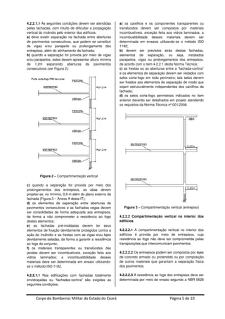 Corpo de Bombeiros Militar do Estado do Ceará Página 5 de 10
4.2.2.1.1 As seguintes condições devem ser atendidas
pelas fachadas, com intuito de dificultar a propagação
vertical do incêndio pelo exterior dos edifícios:
a) deve existir separação na fachada entre aberturas
de pavimentos consecutivos, que podem se constituir
de vigas e/ou parapeito ou prolongamento dos
entrepisos, além do alinhamento da fachada;
b) quando a separação for provida por meio de vigas
e/ou parapeitos, estes devem apresentar altura mínima
de 1,2m separando aberturas de pavimentos
consecutivos (ver Figura 2);
Figura 2 – Compartimentação vertical
c) quando a separação for provida por meio dos
prolongamentos dos entrepisos, as abas devem
projetar-se, no mínimo, 0,9 m além do plano externo da
fachada (Figura 3 – Anexo A desta IT);
d) os elementos de separação entre aberturas de
pavimentos consecutivos e as fachadas cegas devem
ser consolidadas de forma adequada aos entrepisos,
de forma a não comprometer a resistência ao fogo
destes elementos;
e) as fachadas pré-moldadas devem ter seus
elementos de fixação devidamente protegidos contra a
ação do incêndio e as frestas com as vigas e/ou lajes
devidamente seladas, de forma a garantir a resistência
ao fogo do conjunto;
f) os materiais transparentes ou translúcidos das
janelas devem ser incombustíveis, exceção feita aos
vidros laminados; a incombustibilidade desses
materiais deve ser determinada em ensaio utilizando-
se o método ISO 1182.
4.2.2.1.1 Nas edificações com fachadas totalmente
envidraçadas ou “fachadas-cortina” são exigidas as
seguintes condições:
a) os caixilhos e os componentes transparentes ou
translúcidos devem ser compostos por materiais
incombustíveis, exceção feita aos vidros laminados; a
incombustibilidade desses materiais devem ser
determinada em ensaios utilizando-se o método ISO
1182;
b) devem ser previstos atrás destas fachadas,
elementos de separação, ou seja, instalados
parapeitos, vigas ou prolongamentos dos entrepisos,
de acordo com o item 4.2.2.1 desta Norma Técnica;
c) as frestas ou as aberturas entre a “fachada-cortina”
e os elementos de separação devem ser vedados com
selos corta-fogo em todo perímetro; tais selos devem
ser fixados aos elementos de separação de modo que
sejam estruturalmente independentes dos caixilhos da
fachada;
d) os selos corta-fogo perimetrais indicados no item
anterior deverão ser detalhados em projeto atendendo
os requisitos da Norma Técnica nº 001/2008.
Figura 3 – Compartimentação vertical (entrepiso)
4.2.2.2 Compartimentação vertical no interior dos
edifícios
4.2.2.2.1 A compartimentação vertical no interior dos
edifícios é provida por meio de entrepisos, cuja
resistência ao fogo não deve ser comprometida pelas
transposições que intercomunicam pavimentos.
4.2.2.2.2 Os entrepisos podem ser compostos por lajes
de concreto armado ou protendido ou por composição
de outros materiais que garantam a separação física
dos pavimentos.
4.2.2.2.3 A resistência ao fogo dos entrepisos deve ser
determinada por meio de ensaio segundo a NBR 5628
 
