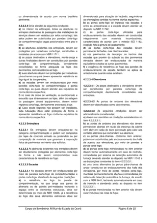 Corpo de Bombeiros Militar do Estado do Ceará Página 6 de 10
ou dimensionada de acordo com norma brasileira
pertinente.
4.2.2.2.4 Deve atender às seguintes condições:
a) no interior da edificação, todas as aberturas no
entrepiso destinadas às passagens das instalações de
serviços devem ser vedadas por selos corta-fogo; tais
selos podem ser substituídos por paredes corta-fogo
de compartimentação cegas posicionadas entre piso e
teto;
b) as aberturas existentes nos entrepisos, devem ser
protegidas por vedadores corta-fogo, construídas e
instaladas de acordo com NBR 11711;
c) os poços destinados a elevadores, monta-carga e
outras finalidades devem ser constituídos por paredes
corta-fogo de compartimentação, devidamente
consolidadas de forma adequada às lajes dos
pavimentos, com resistência ao fogo.
d) suas aberturas devem ser protegidas por vedadores
pára-chamas os quais devem apresentar resistência ao
fogo igual às das paredes;
e) as escadas devem ser enclausuradas por meio
paredes corta-fogo de compartimentação e portas
corta-fogo, as quais devem atender aos requisitos da
norma técnica específica;
f) no caso de dutos de ventilação, ar-condicionado e
exaustão que atravessarem as lajes, além da selagem
da passagem destes equipamentos, devem existir
registros corta-fogo, devidamente ancorados à laje.
g) Caso esses registros não possam ser instalados,
toda tubulação deve estar protegida de forma a
apresentar resistência ao fogo conforme requisitos da
norma técnica específica.
4.2.2.3 Entrepisos
4.2.2.3.1 Os entrepisos devem enquadrar-se na
categoria compartimentação e podem ser compostos
por lajes de concreto armado ou protendido ou por
composição de materiais que garantam a separação
física de pavimentos no interior dos edifícios.
4.2.2.3.2 As aberturas existentes nos entrepisos devem
ser devidamente protegidas por elementos corta-fogo
de forma a não serem comprometidas suas
características de resistência ao fogo.
4.2.2.3.3 Escadas
4.2.2.3.3.1 As escadas devem ser enclausuradas por
meio de paredes corta-fogo de compartimentação e
portas corta-fogo, atendendo às seguintes condições:
a) a resistência ao fogo da parede de
compartimentação, no que tange aos panos de
alvenaria ou de painéis pré-moldados fechando o
espaço entre os elementos estruturais, deve ser
determinada por meio da NBR 10636, já a resistência
ao fogo dos seus elementos estruturais deve ser
dimensionada para situação de incêndio, seguindo-se
as orientações contidas na norma técnica específica;
b) as portas corta-fogo de ingresso nas escadas e
entre as antecâmaras e a escada devem atender ao
disposto na NBR 11742;
c) as portas corta-fogo utilizadas para
enclausuramento das escadas devem ser construídas
integralmente com materiais incombustíveis,
caracterizados de acordo com o método ISO 1182,
exceção feita à pintura de acabamento;
d) as portas corta-fogo das escadas devem
permanecer fechadas, mas não trancadas;
e) nos pavimentos de descarga, os trechos das
escadas que provém do subsolo ou dos pavimentos
elevados devem ser enclausurados de maneira
equivalente a todos os outros pavimentos;
f) a exigência de resistência ao fogo das paredes de
enclausuramento da escada também se aplica às
antecâmaras quando estas existirem.
4.2.2.3.4 Elevadores
4.2.2.3.4.1 Os poços destinados a elevadores devem
ser constituídos por paredes corta-fogo de
compartimentação devidamente consolidadas aos
entrepisos.
4.2.2.3.4.2 As portas de andares dos elevadores
devem ser classificadas como pára-chamas.
4.2.2.3.4.3 As seguintes condições devem ser
adicionalmente consideradas:
a) devem ser atendidas as condições estabelecidas no
item 4.2.2.3.3.1;
b) as portas de andares dos elevadores não devem
permanecer abertas em razão da presença da cabine
nem abrir em razão do dano provocado pelo calor aos
contatos elétricos que comandam sua abertura;
c) as portas pára-chamas, conforme item anterior,
podem ser substituídas pelo enclausuramento dos halls
de acesso aos elevadores, por meio de paredes e
portas corta-fogo;
d) as portas corta-fogo mencionadas no item anterior
devem fechar automaticamente em caso de incêndio,
comandadas por sistema de detecção automática de
fumaça devendo atender ao disposto na NBR 11742 e
as disposições constantes do item 4.2.2.3.3.1;
e) uma outra alternativa às portas pára-chamas de
andar constitui-se de enclausuramento dos halls dos
elevadores, por meio de portas retráteis corta-fogo,
mantidas permanentemente abertas e comandadas por
sistema de detecção automática de fumaça, de acordo
com a NBR 9441, fechando automaticamente em caso
de incêndio e atendendo ainda ao disposto no item
5.2.2.3.3.1;
f) as portas mencionadas no item anterior não devem
estar incluídas nas rotas de fuga;
 