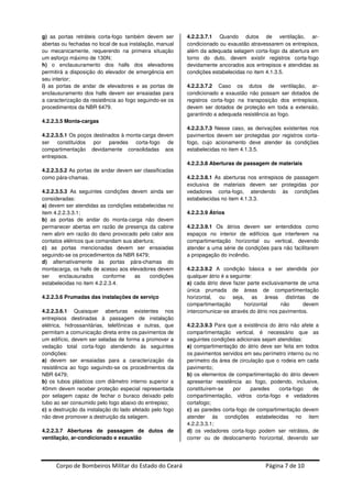 Corpo de Bombeiros Militar do Estado do Ceará Página 7 de 10
g) as portas retráteis corta-fogo também devem ser
abertas ou fechadas no local de sua instalação, manual
ou mecanicamente, requerendo na primeira situação
um esforço máximo de 130N;
h) o enclausuramento dos halls dos elevadores
permitirá a disposição do elevador de emergência em
seu interior;
i) as portas de andar de elevadores e as portas de
enclausuramento dos halls devem ser ensaiadas para
a caracterização da resistência ao fogo seguindo-se os
procedimentos da NBR 6479.
4.2.2.3.5 Monta-cargas
4.2.2.3.5.1 Os poços destinados à monta-carga devem
ser constituídos por paredes corta-fogo de
compartimentação devidamente consolidadas aos
entrepisos.
4.2.2.3.5.2 As portas de andar devem ser classificadas
como pára-chamas.
4.2.2.3.5.3 As seguintes condições devem ainda ser
consideradas:
a) devem ser atendidas as condições estabelecidas no
item 4.2.2.3.3.1;
b) as portas de andar do monta-carga não devem
permanecer abertas em razão de presença da cabine
nem abrir em razão do dano provocado pelo calor aos
contatos elétricos que comandam sua abertura;
c) as portas mencionadas devem ser ensaiadas
seguindo-se os procedimentos da NBR 6479;
d) alternativamente às portas pára-chamas do
montacarga, os halls de acesso aos elevadores devem
ser enclausurados conforme as condições
estabelecidas no item 4.2.2.3.4.
4.2.2.3.6 Prumadas das instalações de serviço
4.2.2.3.6.1 Quaisquer aberturas existentes nos
entrepisos destinadas à passagem de instalação
elétrica, hidrossanitárias, telefônicas e outras, que
permitam a comunicação direta entre os pavimentos de
um edifício, devem ser seladas de forma a promover a
vedação total corta-fogo atendendo às seguintes
condições:
a) devem ser ensaiadas para a caracterização da
resistência ao fogo seguindo-se os procedimentos da
NBR 6479;
b) os tubos plásticos com diâmetro interno superior a
40mm devem receber proteção especial representada
por selagem capaz de fechar o buraco deixado pelo
tubo ao ser consumido pelo fogo abaixo do entrepiso;
c) a destruição da instalação do lado afetado pelo fogo
não deve promover a destruição da selagem.
4.2.2.3.7 Aberturas de passagem de dutos de
ventilação, ar-condicionado e exaustão
4.2.2.3.7.1 Quando dutos de ventilação, ar-
condicionado ou exaustão atravessarem os entrepisos,
além da adequada selagem corta-fogo da abertura em
torno do duto, devem existir registros corta-fogo
devidamente ancorados aos entrepisos e atendidas as
condições estabelecidas no item 4.1.3.5.
4.2.2.3.7.2 Caso os dutos de ventilação, ar-
condicionado e exaustão não possam ser dotados de
registros corta-fogo na transposição dos entrepisos,
devem ser dotados de proteção em toda a extensão,
garantindo a adequada resistência ao fogo.
4.2.2.3.7.3 Nesse caso, as derivações existentes nos
pavimentos devem ser protegidas por registros corta-
fogo, cujo acionamento deve atender às condições
estabelecidas no item 4.1.3.5.
4.2.2.3.8 Aberturas de passagem de materiais
4.2.2.3.8.1 As aberturas nos entrepisos de passagem
exclusiva de materiais devem ser protegidas por
vedadores corta-fogo, atendendo às condições
estabelecidas no item 4.1.3.3.
4.2.2.3.9 Átrios
4.2.2.3.9.1 Os átrios devem ser entendidos como
espaços no interior de edifícios que interferem na
compartimentação horizontal ou vertical, devendo
atender a uma série de condições para não facilitarem
a propagação do incêndio.
4.2.2.3.9.2 A condição básica a ser atendida por
qualquer átrio é a seguinte:
a) cada átrio deve fazer parte exclusivamente de uma
única prumada de áreas de compartimentação
horizontal, ou seja, as áreas distintas de
compartimentação horizontal não devem
intercomunicar-se através do átrio nos pavimentos.
4.2.2.3.9.3 Para que a existência do átrio não afete a
compartimentação vertical, é necessário que as
seguintes condições adicionais sejam atendidas:
a) compartimentação do átrio deve ser feita em todos
os pavimentos servidos em seu perímetro interno ou no
perímetro da área de circulação que o rodeia em cada
pavimento;
b) os elementos de compartimentação do átrio devem
apresentar resistência ao fogo, podendo, inclusive,
constituírem-se por paredes corta-fogo de
compartimentação, vidros corta-fogo e vedadores
cortafogo;
c) as paredes corta-fogo de compartimentação devem
atender às condições estabelecidas no item
4.2.2.3.3.1;
d) os vedadores corta-fogo podem ser retráteis, de
correr ou de deslocamento horizontal, devendo ser
 