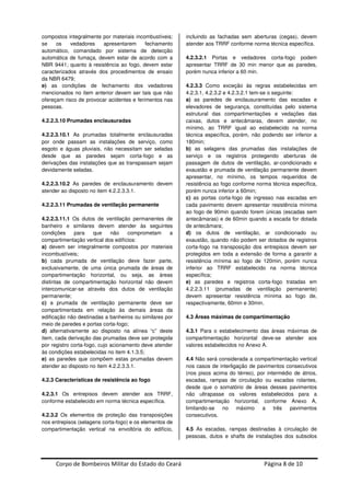 Corpo de Bombeiros Militar do Estado do Ceará Página 8 de 10
compostos integralmente por materiais incombustíveis;
se os vedadores apresentarem fechamento
automático, comandado por sistema de detecção
automática de fumaça, devem estar de acordo com a
NBR 9441; quanto à resistência ao fogo, devem estar
caracterizados através dos procedimentos de ensaio
da NBR 6479;
e) as condições de fechamento dos vedadores
mencionados no item anterior devem ser tais que não
ofereçam risco de provocar acidentes e ferimentos nas
pessoas.
4.2.2.3.10 Prumadas enclausuradas
4.2.2.3.10.1 As prumadas totalmente enclausuradas
por onde passam as instalações de serviço, como
esgoto e águas pluviais, não necessitam ser seladas
desde que as paredes sejam corta-fogo e as
derivações das instalações que as transpassam sejam
devidamente seladas.
4.2.2.3.10.2 As paredes de enclausuramento devem
atender ao disposto no item 4.2.2.3.3.1.
4.2.2.3.11 Prumadas de ventilação permanente
4.2.2.3.11.1 Os dutos de ventilação permanentes de
banheiro e similares devem atender às seguintes
condições para que não comprometam a
compartimentação vertical dos edifícios:
a) devem ser integralmente compostos por materiais
incombustíveis;
b) cada prumada de ventilação deve fazer parte,
exclusivamente, de uma única prumada de áreas de
compartimentação horizontal, ou seja, as áreas
distintas de compartimentação horizontal não devem
intercomunicar-se através dos dutos de ventilação
permanente;
c) a prumada de ventilação permanente deve ser
compartimentada em relação às demais áreas da
edificação não destinadas a banheiros ou similares por
meio de paredes e portas corta-fogo;
d) alternativamente ao disposto na alínea “c” deste
item, cada derivação das prumadas deve ser protegida
por registro corta-fogo, cujo acionamento deve atender
às condições estabelecidas no item 4.1.3.5;
e) as paredes que compõem estas prumadas devem
atender ao disposto no item 4.2.2.3.3.1.
4.2.3 Características de resistência ao fogo
4.2.3.1 Os entrepisos devem atender aos TRRF,
conforme estabelecido em norma técnica específica.
4.2.3.2 Os elementos de proteção das transposições
nos entrepisos (selagens corta-fogo) e os elementos de
compartimentação vertical na envoltória do edifício,
incluindo as fachadas sem aberturas (cegas), devem
atender aos TRRF conforme norma técnica específica.
4.2.3.2.1 Portas e vedadores corta-fogo podem
apresentar TRRF de 30 min menor que as paredes,
porém nunca inferior a 60 min.
4.2.3.3 Como exceção às regras estabelecidas em
4.2.3.1, 4.2.3.2 e 4.2.3.2.1 tem-se o seguinte:
a) as paredes de enclausuramento das escadas e
elevadores de segurança, constituídas pelo sistema
estrutural das compartimentações e vedações das
caixas, dutos e antecâmaras, devem atender, no
mínimo, ao TRRF igual ao estabelecido na norma
técnica específica, porém, não podendo ser inferior a
180min;
b) as selagens das prumadas das instalações de
serviço e os registros protegendo aberturas de
passagem de dutos de ventilação, ar-condicionado e
exaustão e prumada de ventilação permanente devem
apresentar, no mínimo, os tempos requeridos de
resistência ao fogo conforme norma técnica específica,
porém nunca inferior a 60min;
c) as portas corta-fogo de ingresso nas escadas em
cada pavimento devem apresentar resistência mínima
ao fogo de 90min quando forem únicas (escadas sem
antecâmaras) e de 60min quando a escada for dotada
de antecâmara;
d) os dutos de ventilação, ar condicionado ou
exaustão, quando não podem ser dotados de registros
corta-fogo na transposição dos entrepisos devem ser
protegidos em toda a extensão de forma a garantir a
resistência mínima ao fogo de 120min, porém nunca
inferior ao TRRF estabelecido na norma técnica
específica;
e) as paredes e registros corta-fogo tratadas em
4.2.2.3.11 (prumadas de ventilação permanente)
devem apresentar resistência mínima ao fogo de,
respectivamente, 60min e 30min.
4.3 Áreas máximas de compartimentação
4.3.1 Para o estabelecimento das áreas máximas de
compartimentação horizontal deve-se atender aos
valores estabelecidos no Anexo A.
4.4 Não será considerada a compartimentação vertical
nos casos de interligação de pavimentos consecutivos
(nos pisos acima do térreo), por intermédio de átrios,
escadas, rampas de circulação ou escadas rolantes,
desde que o somatório de áreas desses pavimentos
não ultrapasse os valores estabelecidos para a
compartimentação horizontal, conforme Anexo A,
limitando-se no máximo a três pavimentos
consecutivos.
4.5 As escadas, rampas destinadas à circulação de
pessoas, dutos e shafts de instalações dos subsolos
 