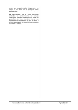 Corpo de Bombeiros Militar do Estado do Ceará Página 9 de 10
devem ser compartimentados integralmente em
relação ao piso térreo, piso de descarga e demais
pisos elevados.
4.6 Recomenda-se que as áreas descobertas
destinadas ao armazenamento de produtos
combustíveis possuam afastamentos dos limites da
propriedade, bem como corredores internos que
proporcionem o fracionamento do risco, de forma a
dificultar a propagação do fogo e facilitar as operações
de combate a incêndio.
 