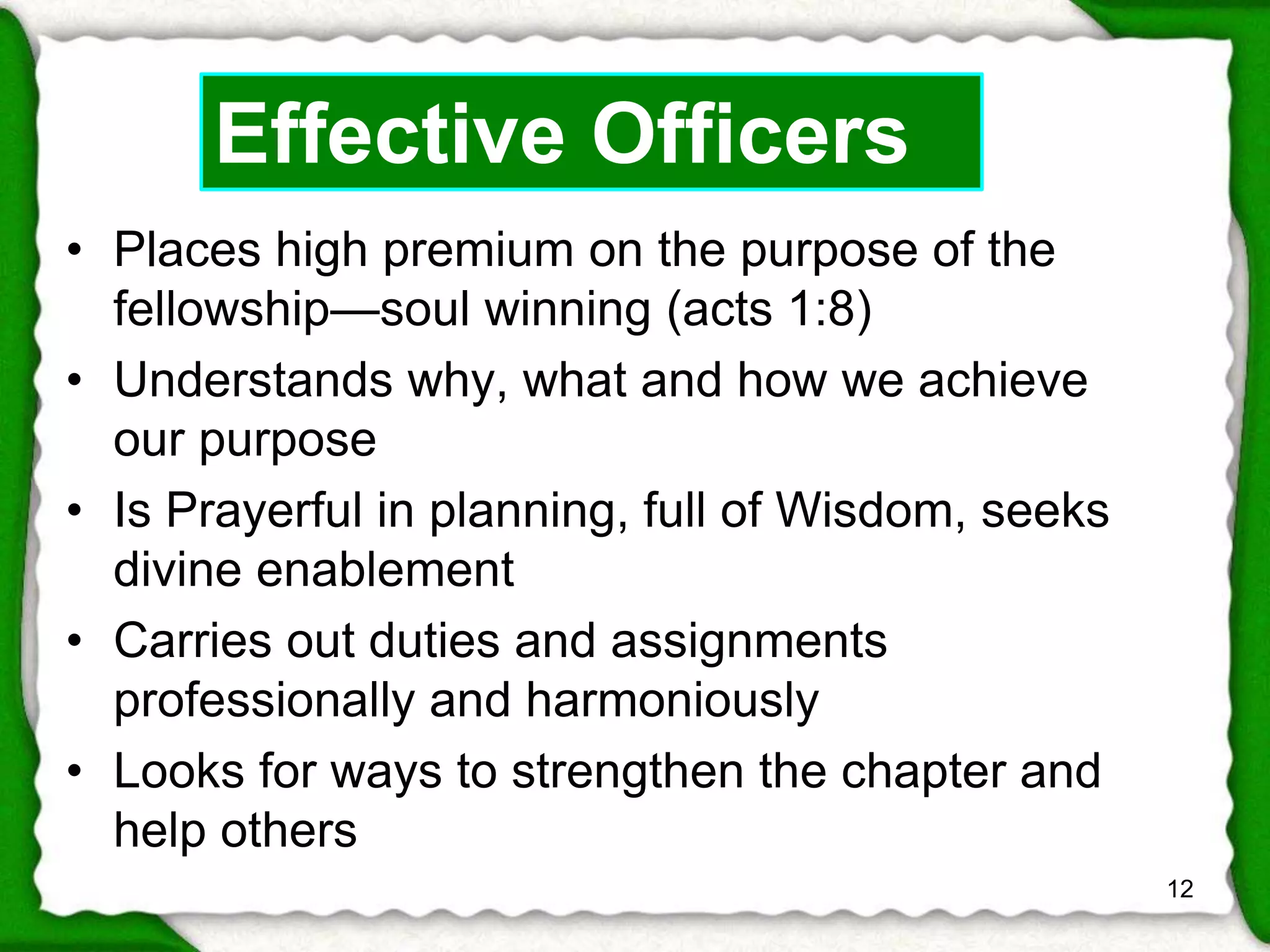 • Places high premium on the purpose of the 
fellowship—soul winning (acts 1:8) 
• Understands why, what and how we achieve 
our purpose 
• Is Prayerful in planning, full of Wisdom, seeks 
divine enablement 
• Carries out duties and assignments 
professionally and harmoniously 
• Looks for ways to strengthen the chapter and 
help others 
12 
Effective Officers 
 