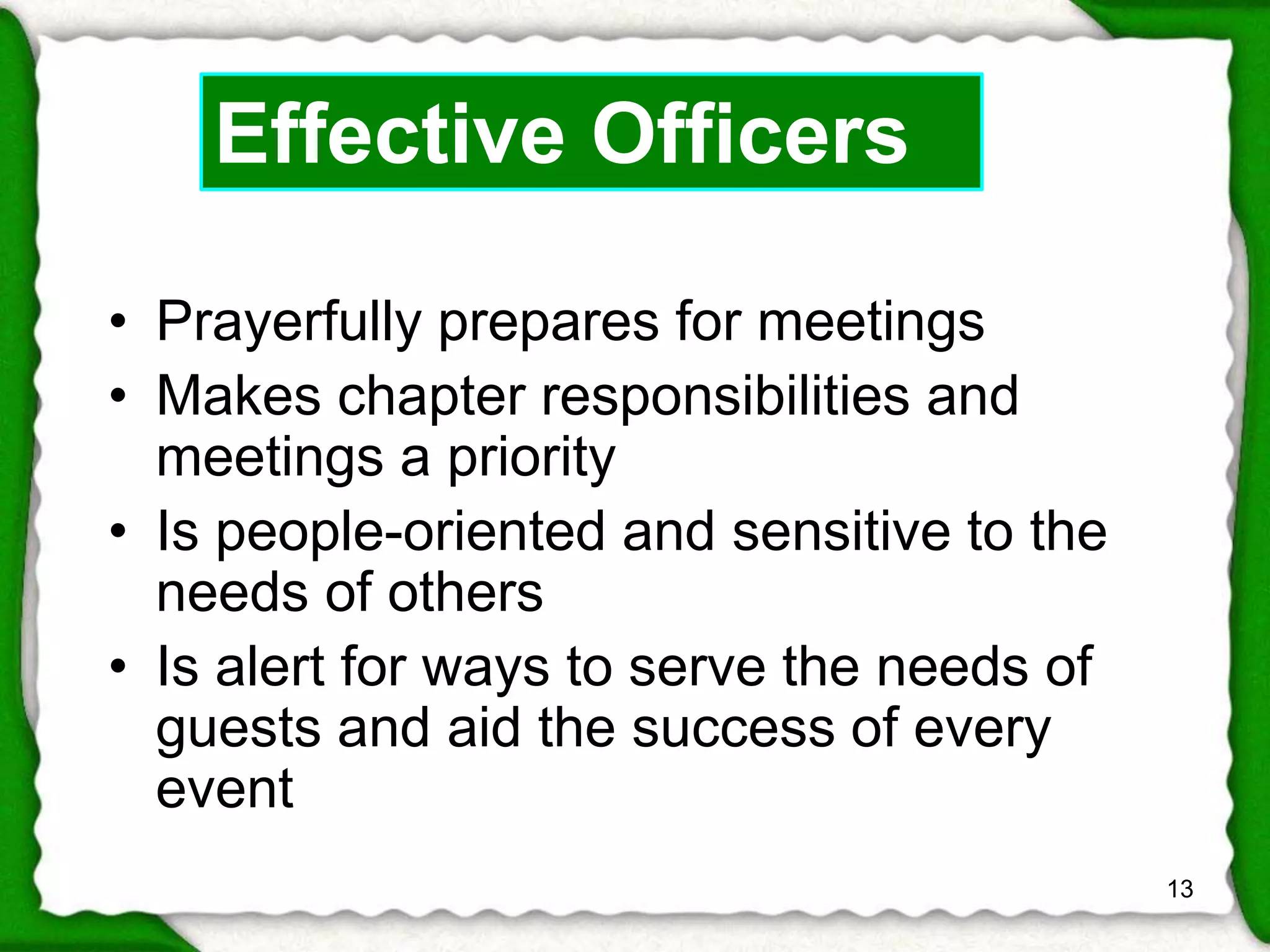 • Prayerfully prepares for meetings 
• Makes chapter responsibilities and 
meetings a priority 
• Is people-oriented and sensitive to the 
needs of others 
• Is alert for ways to serve the needs of 
guests and aid the success of every 
event 
13 
Effective Officers 
 