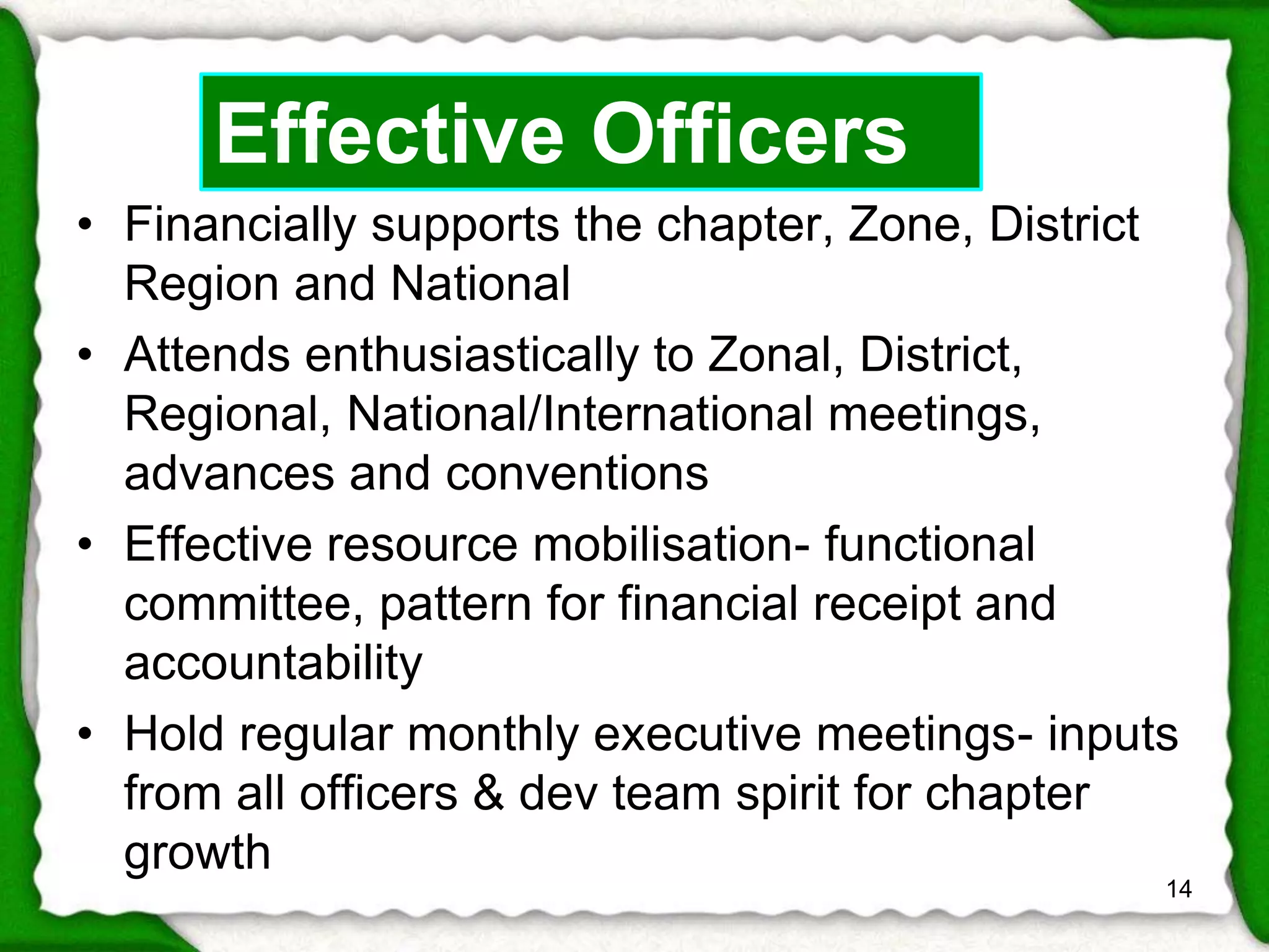 • Financially supports the chapter, Zone, District 
Region and National 
• Attends enthusiastically to Zonal, District, 
Regional, National/International meetings, 
advances and conventions 
• Effective resource mobilisation- functional 
committee, pattern for financial receipt and 
accountability 
• Hold regular monthly executive meetings- inputs 
from all officers & dev team spirit for chapter 
growth 
14 
Effective Officers 
 