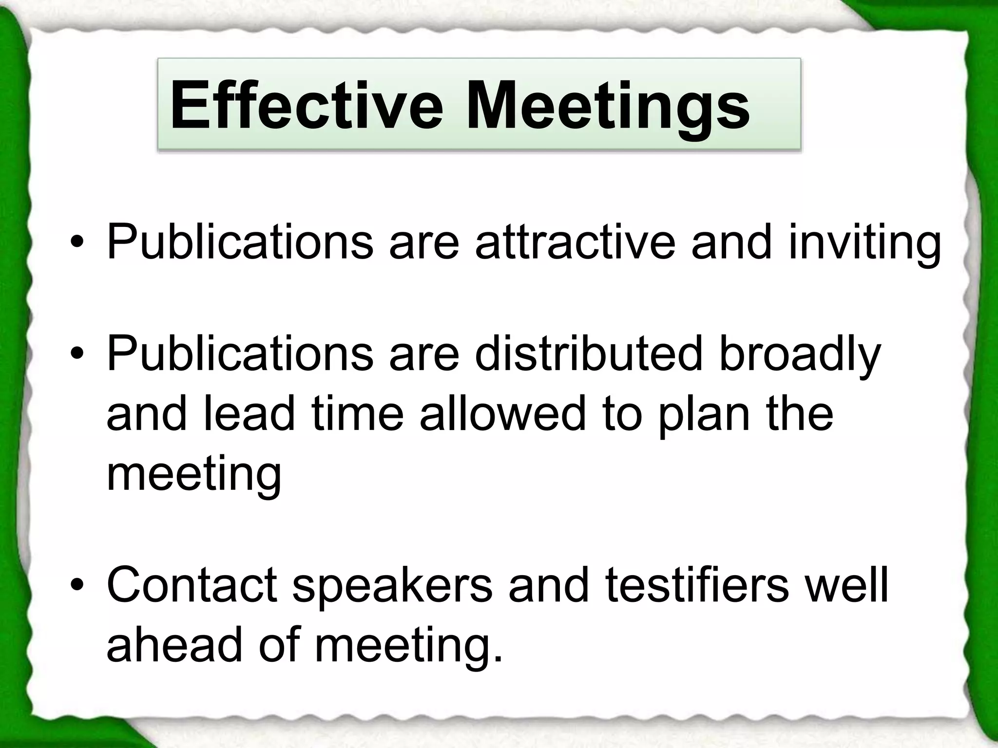 Effective Meetings 
• Publications are attractive and inviting 
• Publications are distributed broadly 
and lead time allowed to plan the 
meeting 
• Contact speakers and testifiers well 
ahead of meeting. 
 