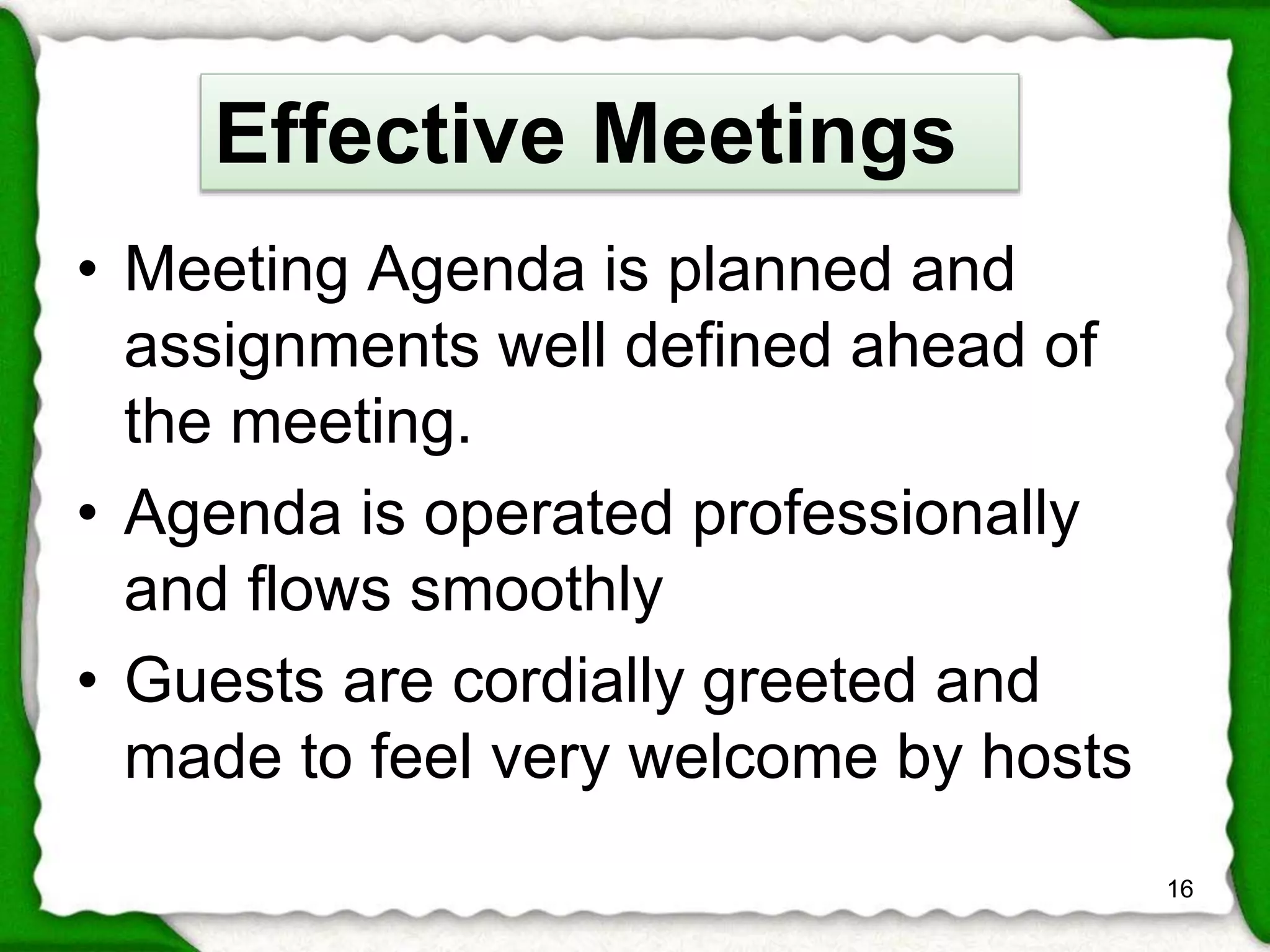 • Meeting Agenda is planned and 
assignments well defined ahead of 
the meeting. 
• Agenda is operated professionally 
and flows smoothly 
• Guests are cordially greeted and 
made to feel very welcome by hosts 
16 
Effective Meetings 
 
