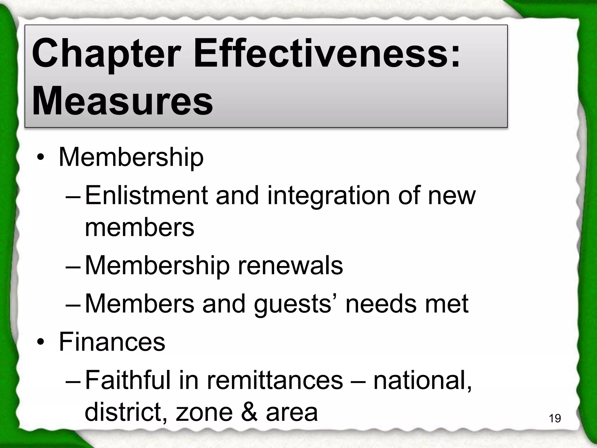 Chapter Effectiveness: 
Measures 
• Membership 
– Enlistment and integration of new 
members 
–Membership renewals 
– Members and guests’ needs met 
• Finances 
– Faithful in remittances – national, 
district, zone & area 19 
 
