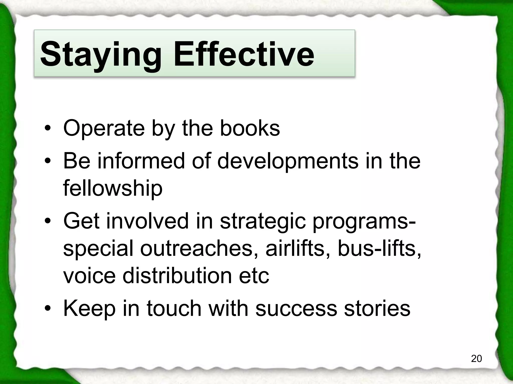 • Operate by the books 
• Be informed of developments in the 
fellowship 
• Get involved in strategic programs-special 
outreaches, airlifts, bus-lifts, 
voice distribution etc 
• Keep in touch with success stories 
20 
Staying Effective 
 